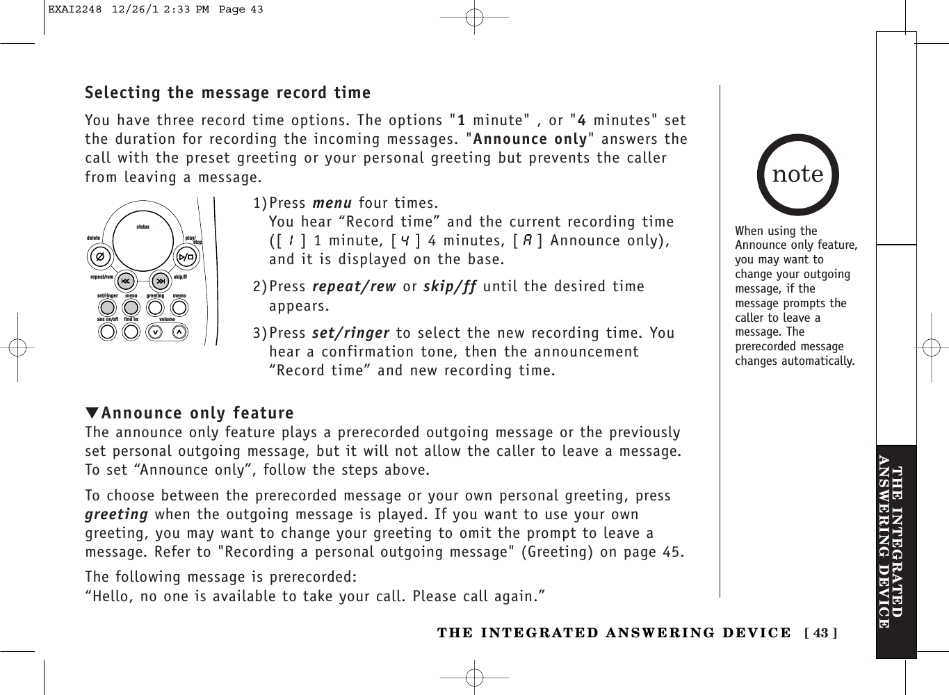 [ 43 ]THE INTEGRATEDANSWERING DEVICETHE INTEGRATED ANSWERING DEVICEset/ringer menuans on/off find hs volumegreeting memoskip/ffrepeat/rewdelete play/      stopstatus1)Press menu four times.You hear “Record time” and the current recording time([ ] 1 minute, [ ] 4 minutes, [ ] Announce only),and it is displayed on the base.2)Press repeat/rew or skip/ff until the desired timeappears.3)Press set/ringer to select the new recording time. Youhear a confirmation tone, then the announcement“Record time” and new recording time.▼Announce only featureThe announce only feature plays a prerecorded outgoing message or the previouslyset personal outgoing message, but it will not allow the caller to leave a message.To set “Announce only”, follow the steps above.To choose between the prerecorded message or your own personal greeting, pressgreeting when the outgoing message is played. If you want to use your owngreeting, you may want to change your greeting to omit the prompt to leave amessage. Refer to &quot;Recording a personal outgoing message&quot; (Greeting) on page 45.The following message is prerecorded:“Hello, no one is available to take your call. Please call again.”Selecting the message record timeYou have three record time options. The options &quot;1minute&quot; , or &quot;4minutes&quot; setthe duration for recording the incoming messages. &quot;Announce only&quot; answers thecall with the preset greeting or your personal greeting but prevents the callerfrom leaving a message. When using theAnnounce only feature,you may want tochange your outgoingmessage, if themessage prompts thecaller to leave amessage. Theprerecorded messagechanges automatically.EXAI2248  12/26/1 2:33 PM  Page 43