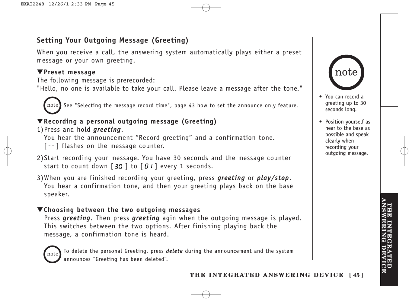 THE INTEGRATED ANSWERING DEVICE [ 45 ]THE INTEGRATEDANSWERING DEVICESetting Your Outgoing Message (Greeting)When you receive a call, the answering system automatically plays either a presetmessage or your own greeting.▼Preset messageThe following message is prerecorded:&quot;Hello, no one is available to take your call. Please leave a message after the tone.&quot;See &quot;Selecting the message record time&quot;, page 43 how to set the announce only feature.▼Recording a personal outgoing message (Greeting)1)Press and hold greeting.You hear the announcement “Record greeting” and a confirmation tone.[ ] flashes on the message counter.2)Start recording your message. You have 30 seconds and the message counterstart to count down [ ] to [ ] every 1 seconds. 3)When you are finished recording your greeting, press greeting or play/stop.You hear a confirmation tone, and then your greeting plays back on the basespeaker.▼Choosing between the two outgoing messagesPress greeting. Then press greeting agin when the outgoing message is played.This switches between the two options. After finishing playing back themessage, a confirmation tone is heard.To delete the personal Greeting, press delete during the announcement and the systemannounces “Greeting has been deleted”.•You can record agreeting up to 30seconds long. •  Position yourself asnear to the base aspossible and speakclearly whenrecording youroutgoing message.EXAI2248  12/26/1 2:33 PM  Page 45