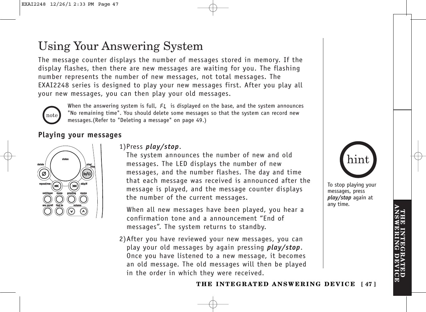 [ 47 ]THE INTEGRATEDANSWERING DEVICETHE INTEGRATED ANSWERING DEVICEThe message counter displays the number of messages stored in memory. If thedisplay flashes, then there are new messages are waiting for you. The flashingnumber represents the number of new messages, not total messages. TheEXAI2248 series is designed to play your new messages first. After you play allyour new messages, you can then play your old messages.set/ringer menuans on/off find hs volumegreeting memoskip/ffrepeat/rewdelete play/      stopstatusTo stop playing yourmessages, pressplay/stop again at any time.Using Your Answering System1)Press play/stop. The system announces the number of new and oldmessages. The LED displays the number of newmessages, and the number flashes. The day and timethat each message was received is announced after themessage is played, and the message counter displaysthe number of the current messages.When all new messages have been played, you hear aconfirmation tone and a announcement “End ofmessages”. The system returns to standby.2)After you have reviewed your new messages, you canplay your old messages by again pressing play/stop.Once you have listened to a new message, it becomesan old message. The old messages will then be playedin the order in which they were received.Playing your messagesWhen the answering system is full,  is displayed on the base, and the system announces&quot;No remaining time&quot;. You should delete some messages so that the system can record newmessages.(Refer to &quot;Deleting a message&quot; on page 49.)EXAI2248  12/26/1 2:33 PM  Page 47