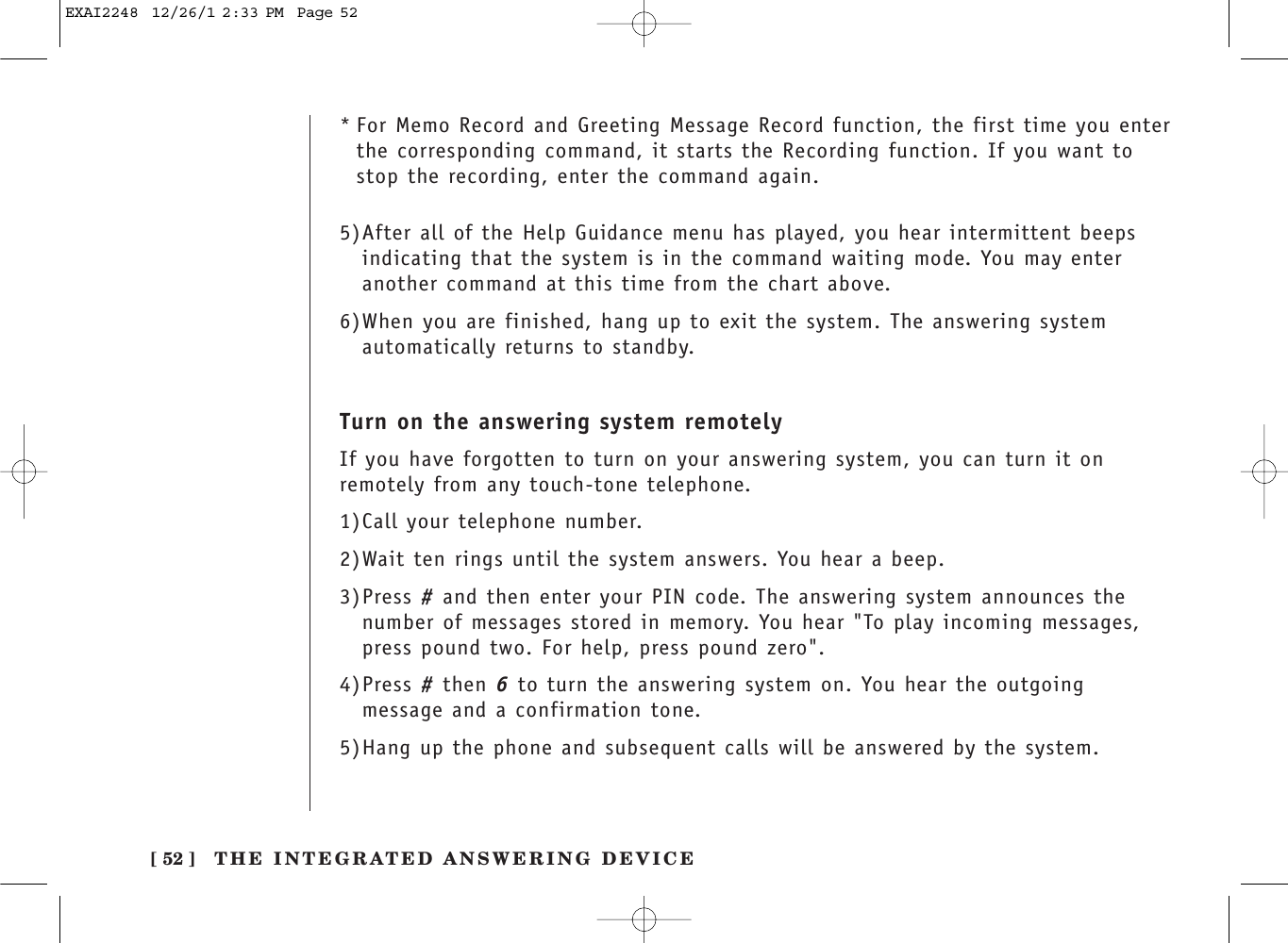 [ 52 ]* For Memo Record and Greeting Message Record function, the first time you enterthe corresponding command, it starts the Recording function. If you want tostop the recording, enter the command again.5)After all of the Help Guidance menu has played, you hear intermittent beepsindicating that the system is in the command waiting mode. You may enteranother command at this time from the chart above.6)When you are finished, hang up to exit the system. The answering systemautomatically returns to standby.Turn on the answering system remotelyIf you have forgotten to turn on your answering system, you can turn it onremotely from any touch-tone telephone.1)Call your telephone number.2)Wait ten rings until the system answers. You hear a beep.3)Press #and then enter your PIN code. The answering system announces thenumber of messages stored in memory. You hear &quot;To play incoming messages,press pound two. For help, press pound zero&quot;.4)Press #then 6to turn the answering system on. You hear the outgoingmessage and a confirmation tone.5)Hang up the phone and subsequent calls will be answered by the system.THE INTEGRATED ANSWERING DEVICEEXAI2248  12/26/1 2:33 PM  Page 52