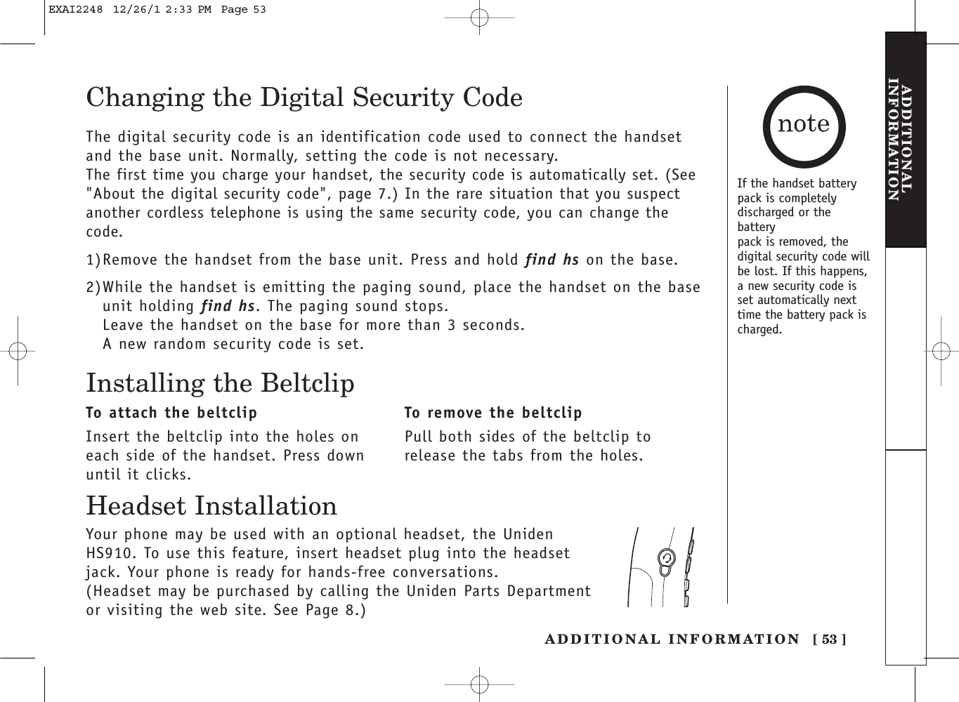 [ 53 ]ADDITIONAL INFORMATIONADDITIONALINFORMATIONChanging the Digital Security CodeThe digital security code is an identification code used to connect the handsetand the base unit. Normally, setting the code is not necessary.The first time you charge your handset, the security code is automatically set. (See&quot;About the digital security code&quot;, page 7.) In the rare situation that you suspectanother cordless telephone is using the same security code, you can change thecode.1)Remove the handset from the base unit. Press and hold find hs on the base.2)While the handset is emitting the paging sound, place the handset on the baseunit holding find hs. The paging sound stops.Leave the handset on the base for more than 3 seconds.A new random security code is set.Installing the BeltclipTo attach the beltclipInsert the beltclip into the holes oneach side of the handset. Press downuntil it clicks.To remove the beltclipPull both sides of the beltclip torelease the tabs from the holes.Your phone may be used with an optional headset, the UnidenHS910. To use this feature, insert headset plug into the headsetjack. Your phone is ready for hands-free conversations.(Headset may be purchased by calling the Uniden Parts Departmentor visiting the web site. See Page 8.)Headset InstallationIf the handset batterypack is completelydischarged or thebatterypack is removed, thedigital security code willbe lost. If this happens,a new security code isset automatically nexttime the battery pack ischarged.EXAI2248  12/26/1 2:33 PM  Page 53