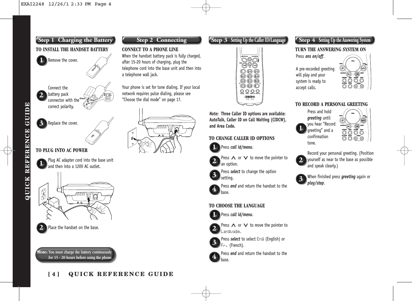 [ 4 ] QUICK  REFERENCE  GUIDEQUICK REFERENCE GUIDEStep 1  Charging the BatteryTO INSTALL THE HANDSET BATTERYStep 2  Connecting Step 3  Setting Up the Caller ID/LanguageStep 4  Setting Up the Answering SystemCONNECT TO A PHONE LINEWhen the handset battery pack is fully charged,after 15-20 hours of charging, plug thetelephone cord into the base unit and then intoa telephone wall jack. Your phone is set for tone dialing. If your localnetwork requires pulse dialing, please see“Choose the dial mode” on page 17.1Remove the cover.TO CHANGE CALLER ID OPTIONS1Press call id/menu.2Press or to move the pointer toan option.3Press select to change the optionsetting.TURN THE ANSWERING SYSTEM ONTO RECORD A PERSONAL GREETING1Press and holdgreeting untilyou hear “Recordgreeting” and aconfirmationtone.2Record your personal greeting. (Positionyourself as near to the base as possibleand speak clearly.)3When finished press greeting again orplay/stop.4Press end and return the handset to thebase.TO CHOOSE THE LANGUAGE1Press call id/menu.2Press or to move the pointer toLanguage.3Press select to select Eng (English) orFr. (French).4Press end and return the handset to thebase.1Plug AC adapter cord into the base unitand then into a 120V AC outlet.2Place the handset on the base.2Connect thebattery packconnector with thecorrect polarity.3Replace the cover.TO PLUG INTO AC POWERNote: You must charge the battery continuouslyfor 15 - 20 hours before using the phone.Note: Three Caller ID options are available:AutoTalk, Caller ID on Call Waiting (CIDCW),and Area Code. Press ans on/off.A pre-recorded greetingwill play and yoursystem is ready toaccept calls.set/ringer menuans on/off find hs volumegreeting memoskip/ffrepeat/rewdelete play/      stopstatusset/ringer menuans on/off find hs volumegreeting memoskip/ffrepeat/rewdelete play/      stopstatusEXAI2248  12/26/1 2:33 PM  Page 4