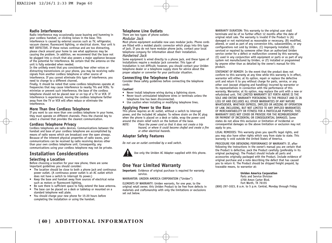 ADDITIONAL INFORMATION[ 60 ]Radio InterferenceRadio interference may occasionally cause buzzing and humming inyour cordless handset, or clicking noises in the base. Thisinterference is caused by external sources such as TV, refrigerator,vacuum cleaner, fluorescent lighting, or electrical storm. Your unit isNOT DEFECTIVE. If these noises continue and are too distracting,please check around your home to see what appliances may becausing the problem. In addition, we recommend that the base notbe plugged into a circuit that also powers a major appliance becauseof the potential for interference. Be certain that the antenna on theunit is fully extended when needed.In the unlikely event that you consistently hear other voices ordistracting transmissions on your phone, you may be receiving radiosignals from another cordless telephone or other source ofinterference. If you cannot eliminate this type of interference, youneed to change to a different channel.Finally, it should be noted that some cordless telephones operate atfrequencies that may cause interference to nearby TVs and VCRs. Tominimize or prevent such interference, the base of the cordlesstelephone should not be placed near or on top of a TV or VCR. Ifinterference is experienced, moving the cordless telephone fartheraway from the TV or VCR will often reduce or eliminate theinterference.More Than One Cordless TelephoneIf you want to use more than one cordless telephone in your home,they must operate on different channels. Press the channel key toselect a channel that provides the clearest communication.Cordless Telephone PrivacyCordless telephones are radio devices. Communications between thehandset and base of your cordless telephone are accomplished bymeans of radio waves which are broadcast over the open airways.Because of the inherent physical properties of radio waves, yourcommunications can be received by radio receiving devices otherthan your own cordless telephone unit. Consequently, anycommunications using your cordless telephone may not be private.Installation ConsiderationsSelecting a LocationBefore choosing a location for your new phone, there are someimportant guidelines you should consider:•The location should be close to both a phone jack and continuouspower outlet. (A continuous power outlet is an AC outlet whichdoes not have a switch to interrupt its power.)•Keep the base and handset away from sources of electrical noisesuch as motors or fluorescent lighting.•Be sure there is sufficient space to fully extend the base antenna.•The base can be placed on a desk or tabletop or mounted on astandard telephone wall plate.•You should charge your new phone for 15-20 hours beforecompleting the installation or using the handset.Telephone Line OutletsThere are two types of phone outlets:Modular JackMost phone equipment available now uses modular jacks. Phone cordsare fitted with a molded plastic connector which plugs into this typeof jack. If you do not have modular phone jacks, contact your localtelephone company for information about their installation.Hardwired JackSome equipment is wired directly to a phone jack, and these types ofinstallations require a modular jack converter. This type ofinstallation is not difficult; however, you should contact your Unidentelephone dealer or a telephone supply store for advice about theproper adapter or converter for your particular situation.Connecting the Telephone CordsConsider these safety guidelines before connecting the telephonecords:Caution!•Never install telephone wiring during a lightning storm.•Never touch uninsulated telephone wires or terminals unless thetelephone line has been disconnected.•Use caution when installing or modifying telephone lines.Applying Power to the BaseThis phone requires an AC outlet, without a switch to interruptpower, and the included AC adapter. To relieve strain on the DC plugwhen the phone is placed on a desk or table, wrap the power cordaround the strain relief notch on the bottom of the base.NOTE: Place the power cord so that it does not create a triphazard, or where it could become chafed and create a fireor other electrical hazards.Adapter Safety FeaturesDo not use an outlet controlled by a wall switch.Use only the Uniden AC Adapter supplied with this phone.One Year Limited WarrantyImportant: Evidence of original purchase is required for warrantyservice.WARRANTOR: UNIDEN AMERICA CORPORATION (“Uniden”)ELEMENTS OF WARRANTY: Uniden warrants, for one year, to theoriginal retail owner, this Uniden Product to be free from defects inmaterials and craftsmanship with only the limitations or exclusionsset out below.WARRANTY DURATION: This warranty to the original user shallterminate and be of no further effect 12 months after the date oforiginal retail sale. The warranty is invalid if the Product is (A)damaged or not maintained as reasonable or necessary, (B) modified,altered, or used as part of any conversion kits, subassemblies, or anyconfigurations not sold by Uniden, (C) improperly installed, (D)serviced or repaired by someone other than an authorized Unidenservice center for a defect or malfunction covered by this warranty,(E) used in any conjunction with equipment or parts or as part of anysystem not manufactured by Uniden, or (F) installed or programmedby anyone other than as detailed by the owner’s manual for thisproduct.STATEMENT OF REMEDY: In the event that the product does notconform to this warranty at any time while this warranty is in effect,warrantor will either, at its option, repair or replace the defectiveunit and return it to you without charge for parts, service, or anyother cost (except shipping and handling) incurred by warrantor orits representatives in connection with the performance of thiswarranty. Warrantor, at its option, may replace the unit with a new orrefurbished unit. THE LIMITED WARRANTY SET FORTH ABOVE IS THESOLE AND ENTIRE WARRANTY PERTAINING TO THE PRODUCT AND IS INLIEU OF AND EXCLUDES ALL OTHER WARRANTIES OF ANY NATUREWHATSOEVER, WHETHER EXPRESS, IMPLIED OR ARISING BY OPERATIONOF LAW, INCLUDING, BUT NOT LIMITED TO ANY IMPLIED WARRANTIESOF MERCHANTABILITY OR FITNESS FOR A PARTICULAR PURPOSE. THISWARRANTY DOES NOT COVER OR PROVIDE FOR THE REIMBURSEMENTOR PAYMENT OF INCIDENTAL OR CONSEQUENTIAL DAMAGES. Somestates do not allow this exclusion or limitation of incidental orconsequential damages so the above limitation or exclusion may notapply to you.LEGAL REMEDIES: This warranty gives you specific legal rights, andyou may also have other rights which vary from state to state. Thiswarranty is void outside the United States of America.PROCEDURE FOR OBTAINING PERFORMANCE OF WARRANTY: If, afterfollowing the instructions in the owner’s manual you are certain thatthe Product is defective, pack the Product carefully (preferably in itsoriginal packaging). The Product should include all parts andaccessories originally packaged with the Product. Include evidence oforiginal purchase and a note describing the defect that has causedyou to return it. The Product should be shipped freight prepaid, bytraceable means, to warrantor at:Uniden America CorporationParts and Service Division4700 Amon Carter Blvd.Fort Worth, TX 76155(800) 297-1023, 8 a.m. to 5 p.m. Central, Monday through FridayEXAI2248  12/26/1 2:33 PM  Page 60