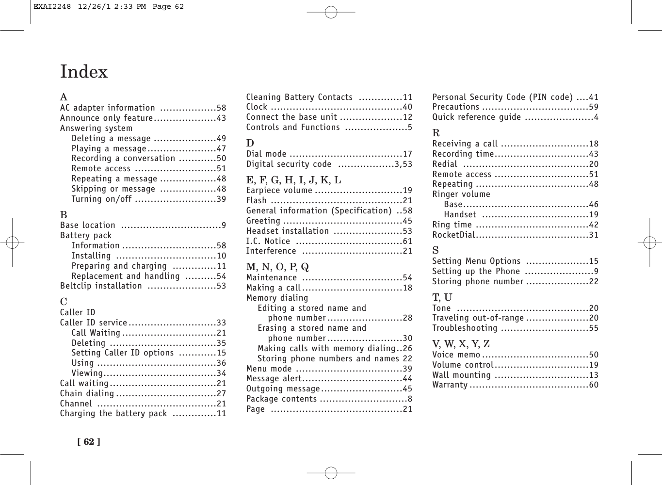 [ 62 ]IndexAAC adapter information ..................58Announce only feature....................43Answering systemDeleting a message ....................49Playing a message......................47Recording a conversation ............50Remote access ..........................51Repeating a message ..................48Skipping or message ..................48Turning on/off ..........................39BBase location ................................9Battery packInformation ..............................58Installing ................................10Preparing and charging ..............11Replacement and handling ..........54Beltclip installation ......................53CCaller IDCaller ID service............................33Call Waiting ..............................21Deleting ..................................35Setting Caller ID options ............15Using ......................................36Viewing....................................34Call waiting..................................21Chain dialing ................................27Channel ......................................21Charging the battery pack ..............11Cleaning Battery Contacts ..............11Clock ..........................................40Connect the base unit ....................12Controls and Functions ....................5DDial mode ....................................17Digital security code ..................3,53E, F, G, H, I, J, K, LEarpiece volume ............................19Flash ..........................................21General information (Specification) ..58Greeting ......................................45Headset installation ......................53I.C. Notice ..................................61Interference ................................21M, N, O, P, QMaintenance ................................54Making a call ................................18Memory dialingEditing a stored name andphone number ........................28Erasing a stored name andphone number ........................30Making calls with memory dialing..26Storing phone numbers and names 22Menu mode ..................................39Message alert................................44Outgoing message..........................45Package contents ............................8Page ..........................................21Personal Security Code (PIN code) ....41Precautions ..................................59Quick reference guide ......................4RReceiving a call ............................18Recording time..............................43Redial ........................................20Remote access ..............................51Repeating ....................................48Ringer volumeBase........................................46Handset ..................................19Ring time ....................................42RocketDial....................................31SSetting Menu Options ....................15Setting up the Phone ......................9Storing phone number ....................22T, UTone ..........................................20Traveling out-of-range ....................20Troubleshooting ............................55V,  W,  X ,  Y,  ZVoice memo ..................................50Volume control..............................19Wall mounting ..............................13Warranty ......................................60EXAI2248  12/26/1 2:33 PM  Page 62