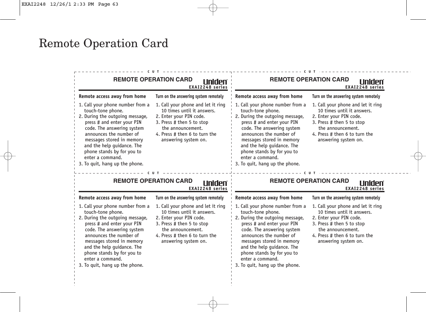 Remote Operation CardEXAI2248 seriesREMOTE OPERATION CARDC U TRemote access away from home1. Call your phone number from a touch-tone phone.2. During the outgoing message,     press # and enter your PIN    code. The answering system     announces the number of     messages stored in memory and the help guidance. The phone stands by for you to enter a command.3. To quit, hang up the phone.Turn on the answering system remotely1. Call your phone and let it ring 10 times until it answers. 2. Enter your PIN code.3. Press # then 5 to stop    the announcement.4. Press # then 6 to turn the answering system on.EXAI2248 seriesREMOTE OPERATION CARDC U TRemote access away from home1. Call your phone number from a touch-tone phone.2. During the outgoing message,     press # and enter your PIN    code. The answering system     announces the number of     messages stored in memory and the help guidance. The phone stands by for you to enter a command.3. To quit, hang up the phone.Turn on the answering system remotely1. Call your phone and let it ring 10 times until it answers. 2. Enter your PIN code.3. Press # then 5 to stop    the announcement.4. Press # then 6 to turn the answering system on.EXAI2248 seriesREMOTE OPERATION CARDC U TRemote access away from home1. Call your phone number from a touch-tone phone.2. During the outgoing message,     press # and enter your PIN    code. The answering system     announces the number of     messages stored in memory and the help guidance. The phone stands by for you to enter a command.3. To quit, hang up the phone.Turn on the answering system remotely1. Call your phone and let it ring 10 times until it answers. 2. Enter your PIN code.3. Press # then 5 to stop    the announcement.4. Press # then 6 to turn the answering system on.EXAI2248 seriesREMOTE OPERATION CARDC U TRemote access away from home1. Call your phone number from a touch-tone phone.2. During the outgoing message,     press # and enter your PIN    code. The answering system     announces the number of     messages stored in memory and the help guidance. The phone stands by for you to enter a command.3. To quit, hang up the phone.Turn on the answering system remotely1. Call your phone and let it ring 10 times until it answers. 2. Enter your PIN code.3. Press # then 5 to stop    the announcement.4. Press # then 6 to turn the answering system on.EXAI2248  12/26/1 2:33 PM  Page 63