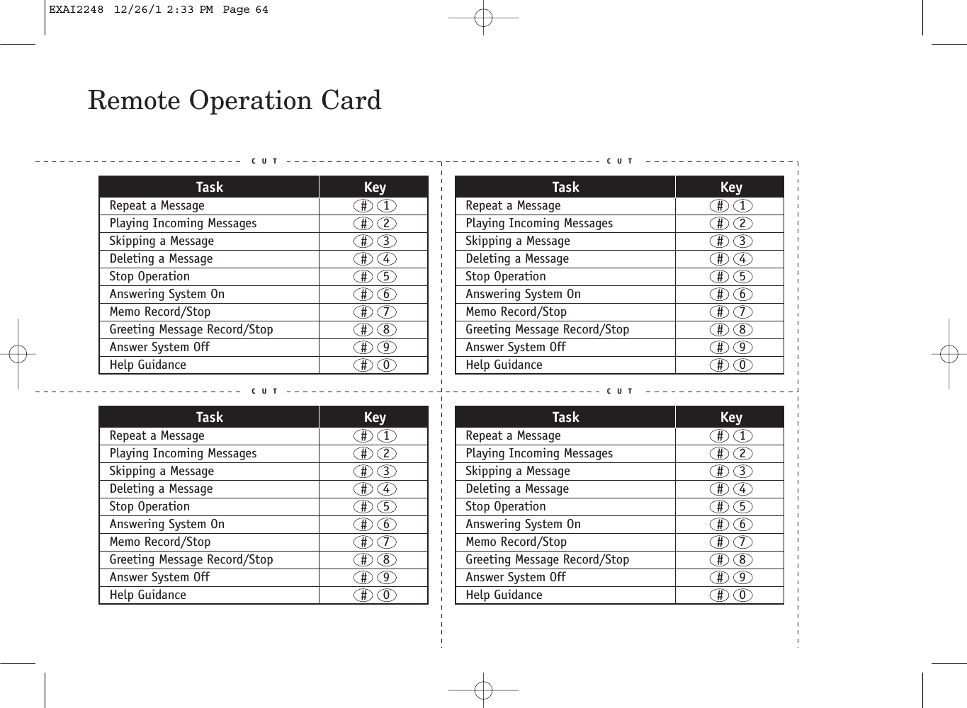Remote Operation CardC U T C U TC U T C U TTask KeyRepeat a Message  #    1Playing Incoming Messages  #    2Skipping a Message  #    3Deleting a Message  #    4Stop Operation  #    5Answering System On  #    6Memo Record/Stop  #    7Greeting Message Record/Stop  #    8Answer System Off  #    9Help Guidance  #    0Task KeyRepeat a Message  #    1Playing Incoming Messages  #    2Skipping a Message  #    3Deleting a Message  #    4Stop Operation  #    5Answering System On  #    6Memo Record/Stop  #    7Greeting Message Record/Stop  #    8Answer System Off  #    9Help Guidance  #    0Task KeyRepeat a Message  #    1Playing Incoming Messages  #    2Skipping a Message  #    3Deleting a Message  #    4Stop Operation  #    5Answering System On  #    6Memo Record/Stop  #    7Greeting Message Record/Stop  #    8Answer System Off  #    9Help Guidance  #    0Task KeyRepeat a Message  #    1Playing Incoming Messages  #    2Skipping a Message  #    3Deleting a Message  #    4Stop Operation  #    5Answering System On  #    6Memo Record/Stop  #    7Greeting Message Record/Stop  #    8Answer System Off  #    9Help Guidance  #    0EXAI2248  12/26/1 2:33 PM  Page 64