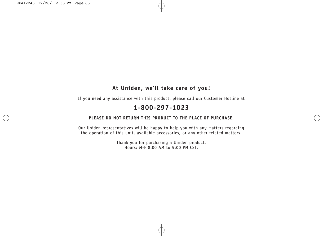 At Uniden, we’ll take care of you!If you need any assistance with this product, please call our Customer Hotline at1-800-297-1023PLEASE DO NOT RETURN THIS PRODUCT TO THE PLACE OF PURCHASE.Our Uniden representatives will be happy to help you with any matters regarding the operation of this unit, available accessories, or any other related matters.Thank you for purchasing a Uniden product.Hours: M-F 8:00 AM to 5:00 PM CST.EXAI2248  12/26/1 2:33 PM  Page 65
