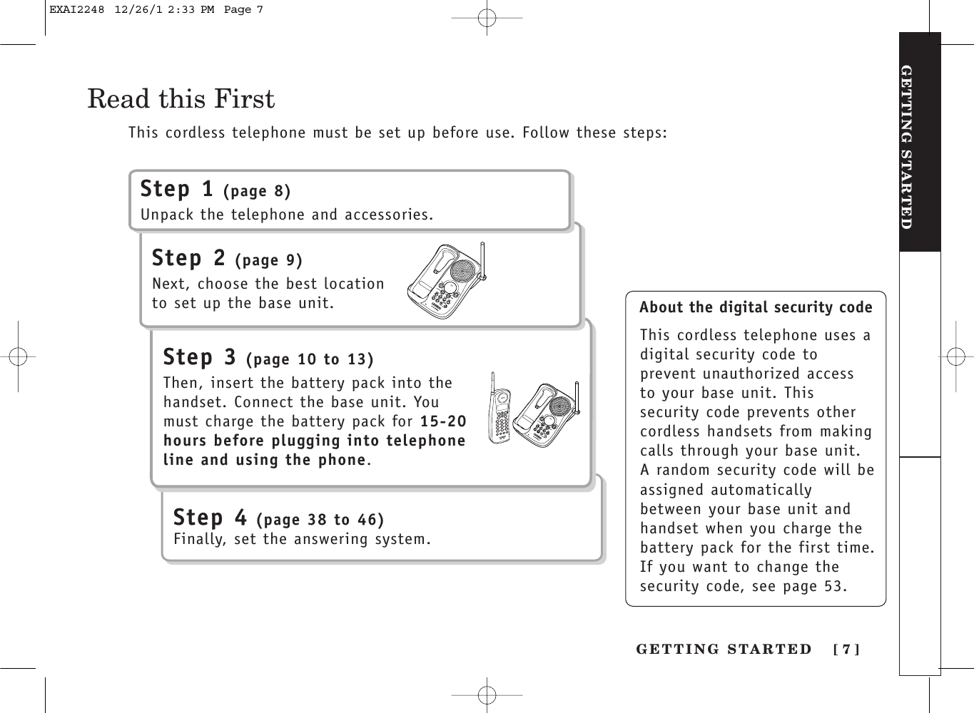 GETTING STARTED [ 7 ]GETTING STARTEDAbout the digital security codeThis cordless telephone uses adigital security code toprevent unauthorized accessto your base unit. Thissecurity code prevents othercordless handsets from makingcalls through your base unit.A random security code will beassigned automaticallybetween your base unit andhandset when you charge thebattery pack for the first time.If you want to change thesecurity code, see page 53.Read this FirstStep 1 (page 8)Unpack the telephone and accessories.Step 2 (page 9)Next, choose the best locationto set up the base unit.Step 3 (page 10 to 13)Then, insert the battery pack into thehandset. Connect the base unit. Youmust charge the battery pack for 15-20hours before plugging into telephoneline and using the phone.This cordless telephone must be set up before use. Follow these steps:Step 4 (page 38 to 46)Finally, set the answering system.EXAI2248  12/26/1 2:33 PM  Page 7