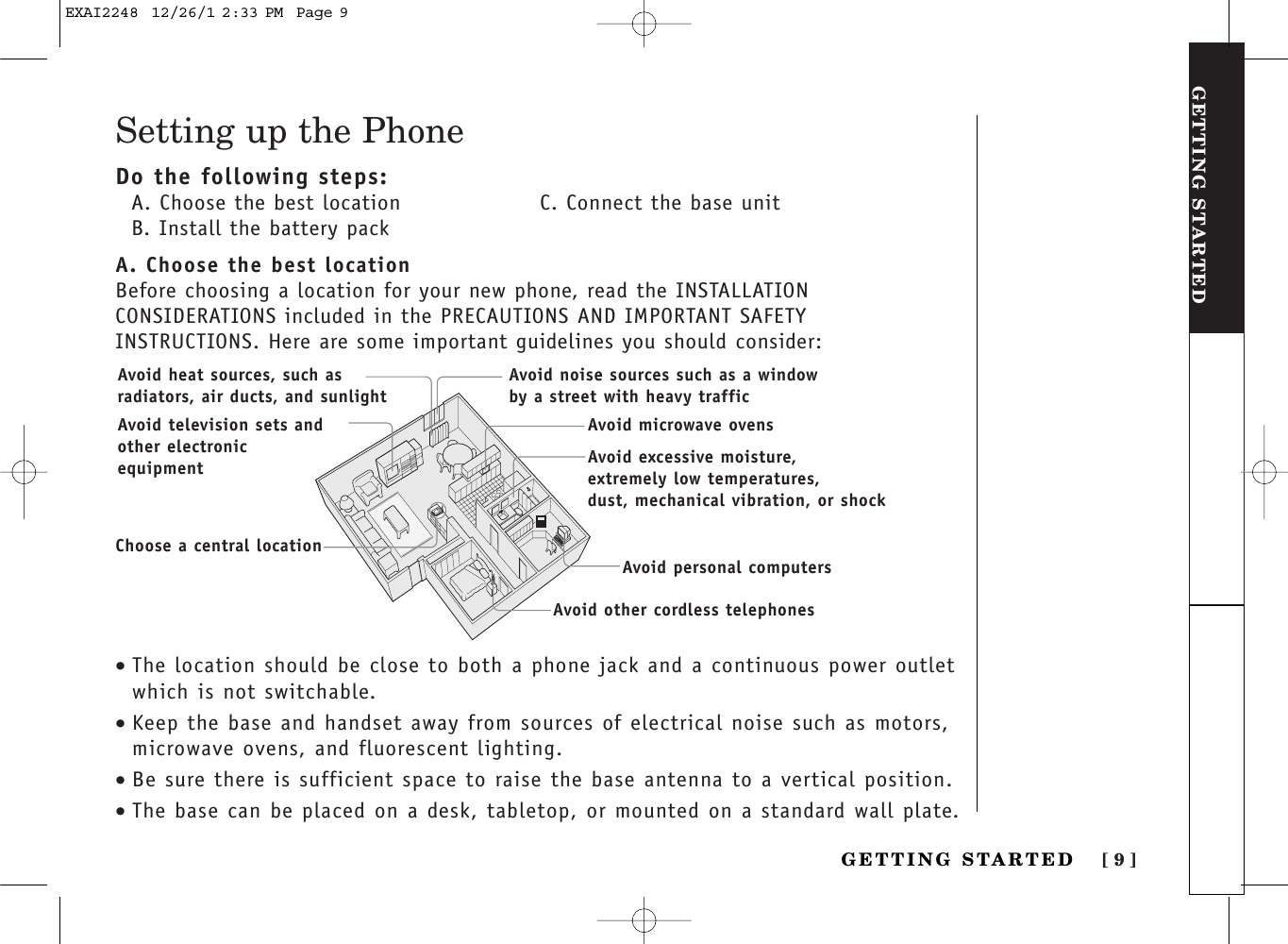 [ 9 ]GETTING STARTEDGETTING STARTEDSetting up the PhoneDo the following steps:A. Choose the best location C. Connect the base unitB. Install the battery packA. Choose the best locationBefore choosing a location for your new phone, read the INSTALLATIONCONSIDERATIONS included in the PRECAUTIONS AND IMPORTANT SAFETYINSTRUCTIONS. Here are some important guidelines you should consider:•The location should be close to both a phone jack and a continuous power outletwhich is not switchable.•Keep the base and handset away from sources of electrical noise such as motors,microwave ovens, and fluorescent lighting.•Be sure there is sufficient space to raise the base antenna to a vertical position.•The base can be placed on a desk, tabletop, or mounted on a standard wall plate.Avoid excessive moisture, extremely low temperatures, dust, mechanical vibration, or shockAvoid heat sources, such asradiators, air ducts, and sunlightAvoid television sets andother electronicequipmentAvoid noise sources such as a windowby a street with heavy trafficAvoid microwave ovensAvoid personal computersAvoid other cordless telephonesChoose a central locationEXAI2248  12/26/1 2:33 PM  Page 9