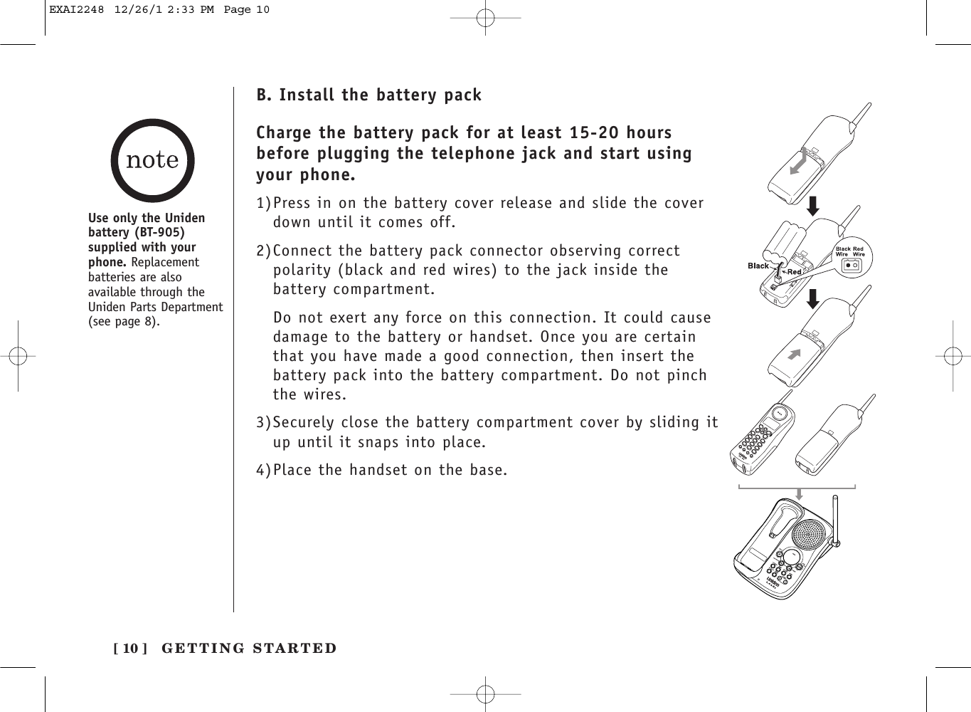 B. Install the battery packCharge the battery pack for at least 15-20 hoursbefore plugging the telephone jack and start usingyour phone.1)Press in on the battery cover release and slide the coverdown until it comes off.2)Connect the battery pack connector observing correct polarity (black and red wires) to the jack inside thebattery compartment.Do not exert any force on this connection. It could causedamage to the battery or handset. Once you are certainthat you have made a good connection, then insert thebattery pack into the battery compartment. Do not pinchthe wires.3)Securely close the battery compartment cover by sliding itup until it snaps into place.4)Place the handset on the base.Use only the Unidenbattery (BT-905)supplied with yourphone. Replacementbatteries are alsoavailable through theUniden Parts Department(see page 8).[ 10 ] GETTING STARTEDEXAI2248  12/26/1 2:33 PM  Page 10