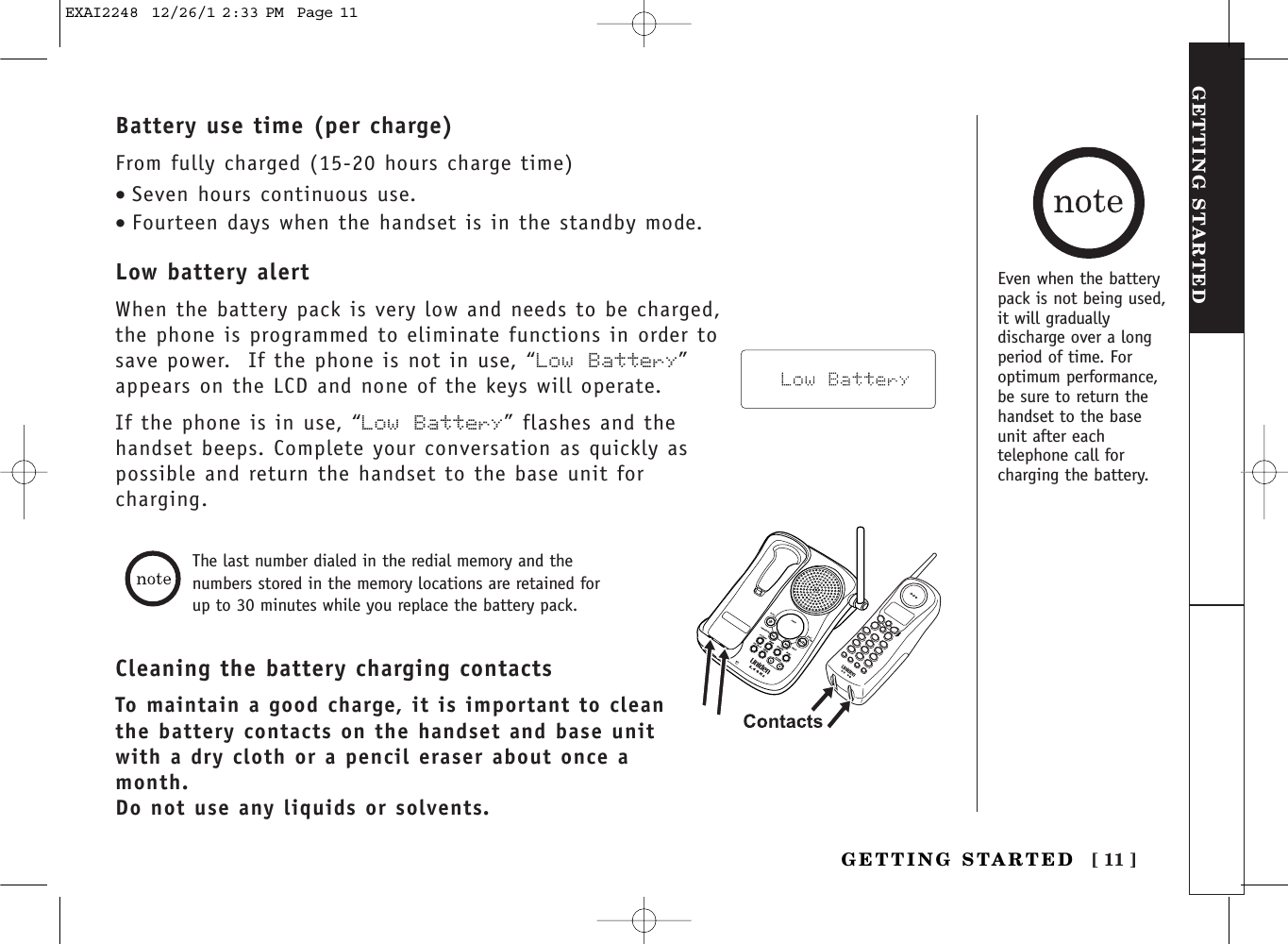 [ 11 ]GETTING STARTEDGETTING STARTEDBattery use time (per charge)From fully charged (15-20 hours charge time)•Seven hours continuous use.•Fourteen days when the handset is in the standby mode.Low battery alertWhen the battery pack is very low and needs to be charged,the phone is programmed to eliminate functions in order tosave power.  If the phone is not in use, “Low Battery”appears on the LCD and none of the keys will operate. If the phone is in use, “Low Battery” flashes and thehandset beeps. Complete your conversation as quickly aspossible and return the handset to the base unit forcharging.Cleaning the battery charging contactsTo maintain a good charge, it is important to cleanthe battery contacts on the handset and base unitwith a dry cloth or a pencil eraser about once amonth.Do not use any liquids or solvents.The last number dialed in the redial memory and thenumbers stored in the memory locations are retained forup to 30 minutes while you replace the battery pack.Even when the batterypack is not being used,it will graduallydischarge over a longperiod of time. Foroptimum performance,be sure to return thehandset to the baseunit after eachtelephone call forcharging the battery.EXAI2248  12/26/1 2:33 PM  Page 11