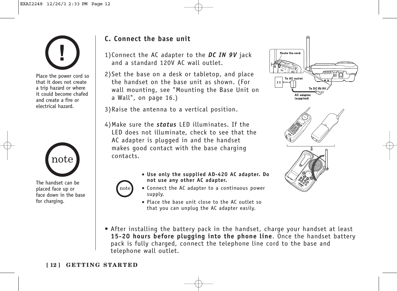 Place the power cord sothat it does not createa trip hazard or whereit could become chafedand create a fire orelectrical hazard.[ 12 ] GETTING STARTEDC. Connect the base unit1)Connect the AC adapter to the DC IN 9V jackand a standard 120V AC wall outlet.2)Set the base on a desk or tabletop, and placethe handset on the base unit as shown. (Forwall mounting, see &quot;Mounting the Base Unit ona Wall&quot;, on page 16.)3)Raise the antenna to a vertical position.4)Make sure the status LED illuminates. If theLED does not illuminate, check to see that theAC adapter is plugged in and the handsetmakes good contact with the base chargingcontacts.•Use only the supplied AD-420 AC adapter. Donot use any other AC adapter.•Connect the AC adapter to a continuous powersupply.•Place the base unit close to the AC outlet sothat you can unplug the AC adapter easily.The handset can beplaced face up or face down in the basefor charging.•After installing the battery pack in the handset, charge your handset at least 15-20 hours before plugging into the phone line. Once the handset batterypack is fully charged, connect the telephone line cord to the base andtelephone wall outlet.EXAI2248  12/26/1 2:33 PM  Page 12