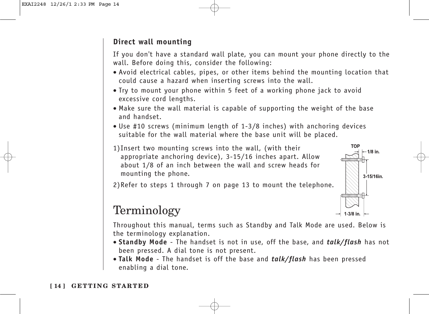 TerminologyThroughout this manual, terms such as Standby and Talk Mode are used. Below isthe terminology explanation.•Standby Mode - The handset is not in use, off the base, and talk/flash has notbeen pressed. A dial tone is not present.•Talk Mode - The handset is off the base and talk/flash has been pressedenabling a dial tone.[ 14 ] GETTING STARTEDDirect wall mountingIf you don&apos;t have a standard wall plate, you can mount your phone directly to thewall. Before doing this, consider the following:•Avoid electrical cables, pipes, or other items behind the mounting location thatcould cause a hazard when inserting screws into the wall.•Try to mount your phone within 5 feet of a working phone jack to avoidexcessive cord lengths.•Make sure the wall material is capable of supporting the weight of the base and handset.•Use #10 screws (minimum length of 1-3/8 inches) with anchoring devicessuitable for the wall material where the base unit will be placed.1)Insert two mounting screws into the wall, (with theirappropriate anchoring device), 3-15/16 inches apart. Allowabout 1/8 of an inch between the wall and screw heads formounting the phone.2)Refer to steps 1 through 7 on page 13 to mount the telephone.EXAI2248  12/26/1 2:33 PM  Page 14