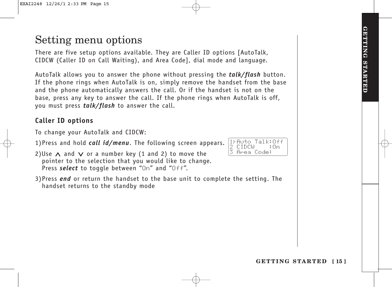 [ 15 ]GETTING STARTEDGETTING STARTEDSetting menu optionsThere are five setup options available. They are Caller ID options [AutoTalk,CIDCW (Caller ID on Call Waiting), and Area Code], dial mode and language.AutoTalk allows you to answer the phone without pressing the talk/flash button.If the phone rings when AutoTalk is on, simply remove the handset from the baseand the phone automatically answers the call. Or if the handset is not on thebase, press any key to answer the call. If the phone rings when AutoTalk is off,you must press talk/flash to answer the call. Caller ID optionsTo change your AutoTalk and CIDCW:1)Press and hold call id/menu. The following screen appears.2)Use and  or a number key (1 and 2) to move thepointer to the selection that you would like to change.Press select to toggle between “On” and “Off”.3)Press end or return the handset to the base unit to complete the setting. Thehandset returns to the standby modeEXAI2248  12/26/1 2:33 PM  Page 15