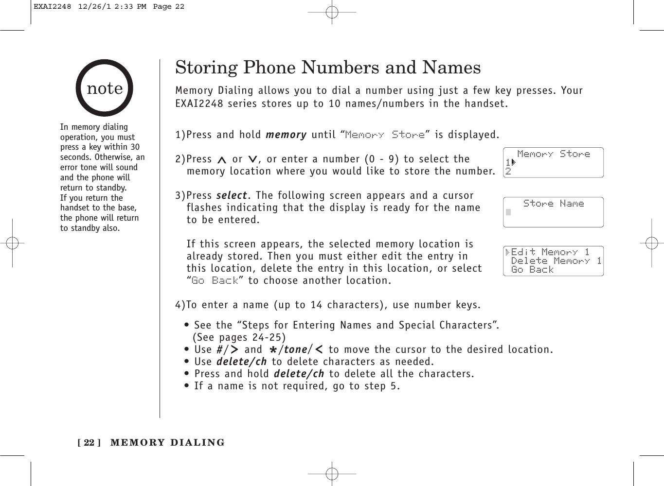 [ 22 ]In memory dialingoperation, you mustpress a key within 30seconds. Otherwise, anerror tone will soundand the phone willreturn to standby. If you return thehandset to the base,the phone will returnto standby also.Storing Phone Numbers and NamesMemory Dialing allows you to dial a number using just a few key presses. YourEXAI2248 series stores up to 10 names/numbers in the handset.1)Press and hold memory until “Memory Store” is displayed.2)Press  or  , or enter a number (0 - 9) to select thememory location where you would like to store the number.3)Press select. The following screen appears and a cursor flashes indicating that the display is ready for the name to be entered.If this screen appears, the selected memory location isalready stored. Then you must either edit the entry in this location, delete the entry in this location, or select “Go Back” to choose another location.4)To enter a name (up to 14 characters), use number keys.• See the “Steps for Entering Names and Special Characters”. (See pages 24-25)• Use #/and */tone/to move the cursor to the desired location.• Use delete/ch to delete characters as needed.• Press and hold delete/ch to delete all the characters.• If a name is not required, go to step 5.  Memory Store12   Store Name Edit Memory 1 Delete Memory 1 Go BackMEMORY DIALINGEXAI2248  12/26/1 2:33 PM  Page 22