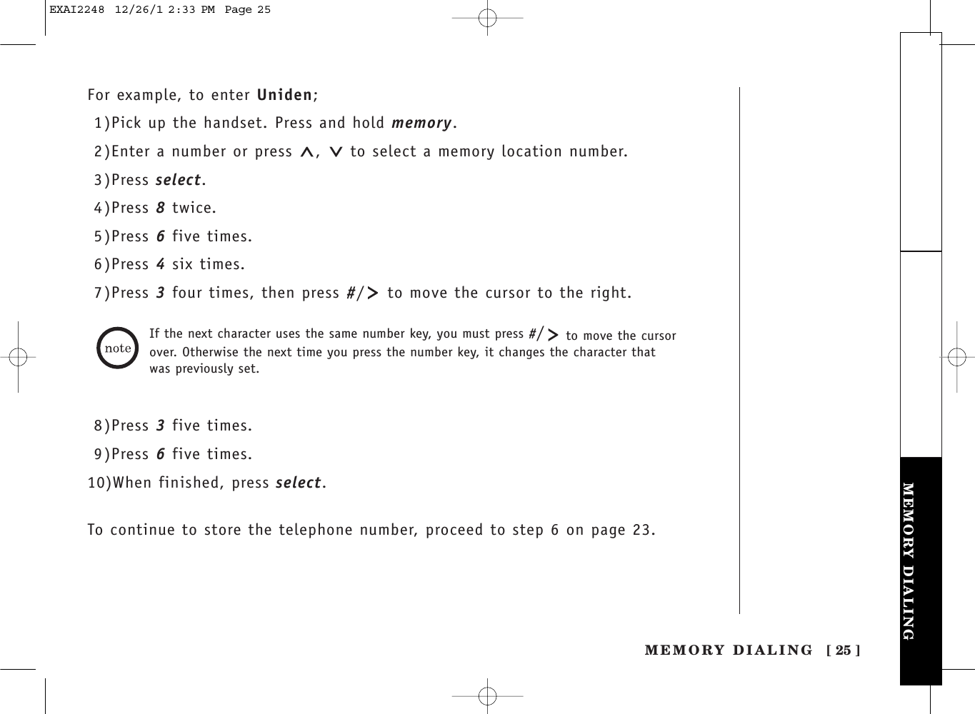 [ 25 ]MEMORY DIALINGTHE INTEGRATEDANSWERING DEVICE MEMORY DIALINGFor example, to enter Uniden;1)Pick up the handset. Press and hold memory.2)Enter a number or press  ,  to select a memory location number.3)Press select.4)Press 8twice.5)Press 6five times.6)Press 4six times.7)Press 3four times, then press #/ to move the cursor to the right.If the next character uses the same number key, you must press #/to move the cursor over. Otherwise the next time you press the number key, it changes the character that was previously set.8)Press 3five times.9)Press 6five times.10)When finished, press select.To continue to store the telephone number, proceed to step 6 on page 23.EXAI2248  12/26/1 2:33 PM  Page 25