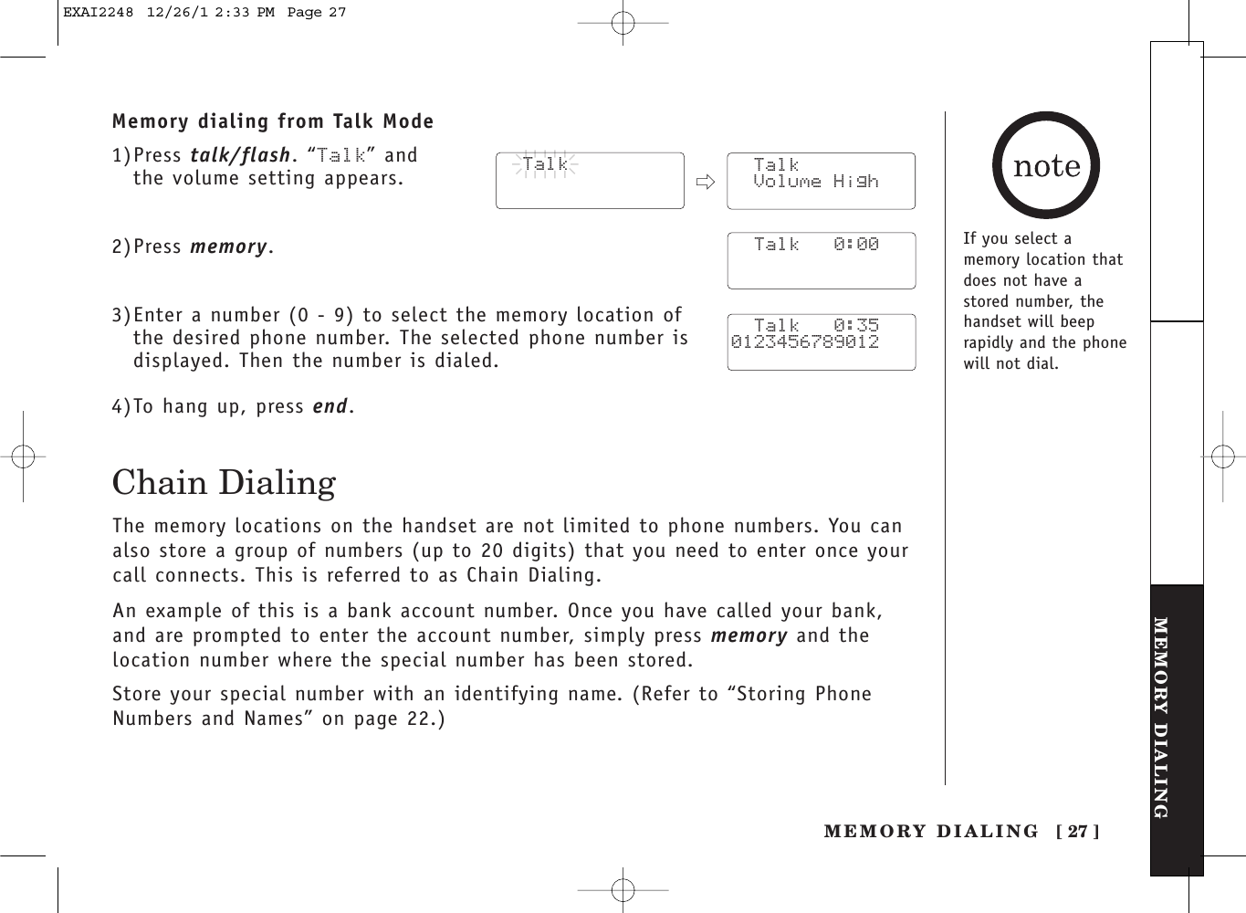 [ 27 ]MEMORY DIALINGMEMORY DIALINGTHE INTEGRATEDANSWERING DEVICEMemory dialing from Talk Mode1)Press talk/flash. “Talk” and the volume setting appears.2)Press memory.3)Enter a number (0 - 9) to select the memory location of the desired phone number. The selected phone number isdisplayed. Then the number is dialed. 4)To hang up, press end.  Talk  Talk Volume High  Talk   0:00  Talk   0:350123456789012Chain DialingThe memory locations on the handset are not limited to phone numbers. You canalso store a group of numbers (up to 20 digits) that you need to enter once yourcall connects. This is referred to as Chain Dialing.An example of this is a bank account number. Once you have called your bank,and are prompted to enter the account number, simply press memory and thelocation number where the special number has been stored.Store your special number with an identifying name. (Refer to “Storing PhoneNumbers and Names” on page 22.)If you select amemory location thatdoes not have astored number, thehandset will beeprapidly and the phonewill not dial.EXAI2248  12/26/1 2:33 PM  Page 27