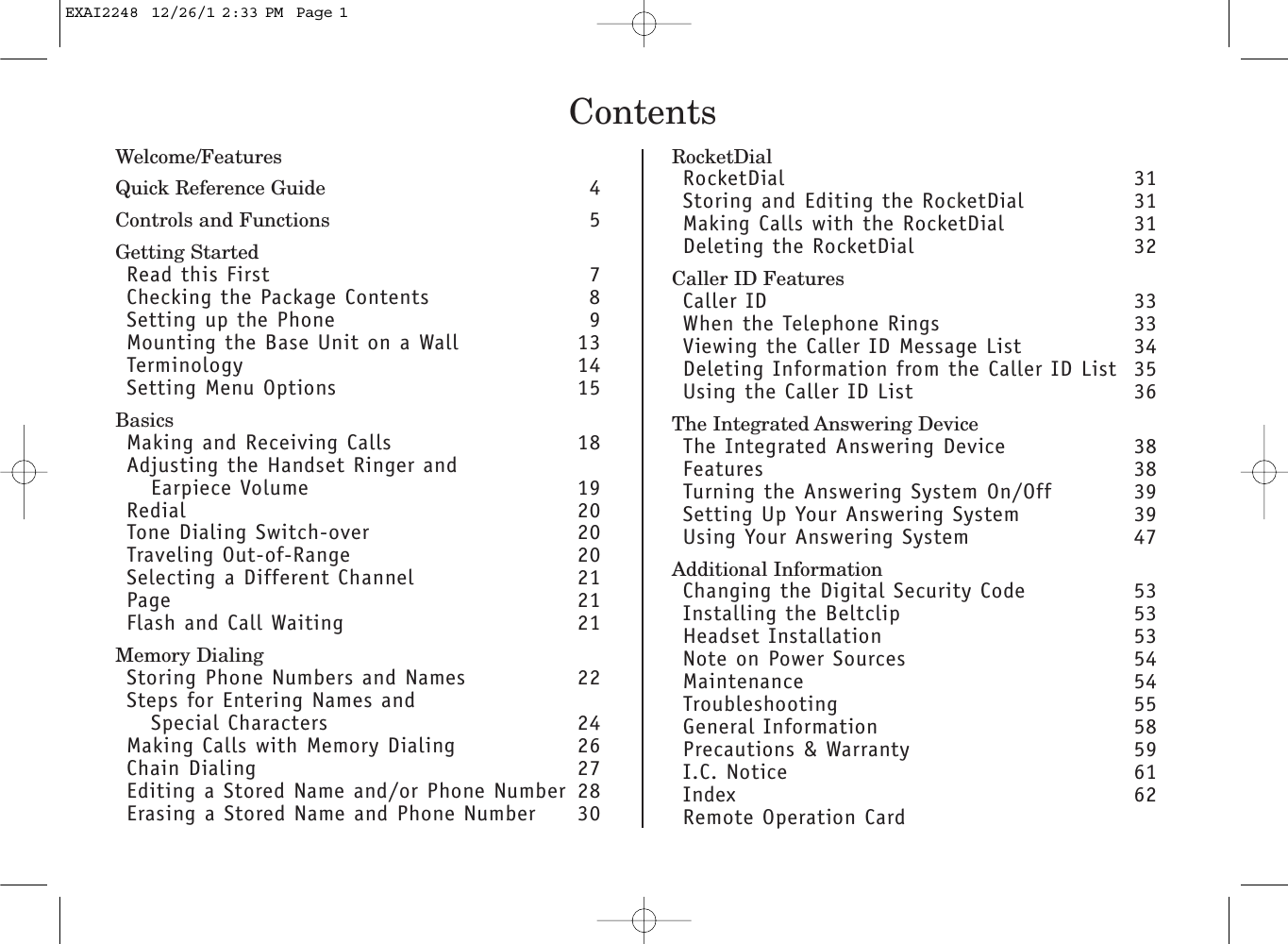 ContentsWelcome/FeaturesQuick Reference Guide 4Controls and Functions 5Getting StartedRead this First 7Checking the Package Contents 8Setting up the Phone 9Mounting the Base Unit on a Wall 13Terminology 14Setting Menu Options 15BasicsMaking and Receiving Calls 18Adjusting the Handset Ringer andEarpiece Volume 19Redial 20Tone Dialing Switch-over 20Traveling Out-of-Range 20Selecting a Different Channel 21Page 21Flash and Call Waiting  21Memory DialingStoring Phone Numbers and Names 22Steps for Entering Names and Special Characters 24Making Calls with Memory Dialing 26Chain Dialing  27Editing a Stored Name and/or Phone Number 28Erasing a Stored Name and Phone Number 30RocketDialRocketDial 31Storing and Editing the RocketDial 31Making Calls with the RocketDial 31Deleting the RocketDial 32Caller ID FeaturesCaller ID 33When the Telephone Rings 33Viewing the Caller ID Message List  34Deleting Information from the Caller ID List 35Using the Caller ID List 36The Integrated Answering DeviceThe Integrated Answering Device 38Features 38Turning the Answering System On/Off 39Setting Up Your Answering System 39Using Your Answering System 47Additional InformationChanging the Digital Security Code  53Installing the Beltclip 53Headset Installation 53Note on Power Sources 54Maintenance 54Troubleshooting 55General Information 58Precautions &amp; Warranty 59I.C. Notice 61Index 62Remote Operation CardEXAI2248  12/26/1 2:33 PM  Page 1