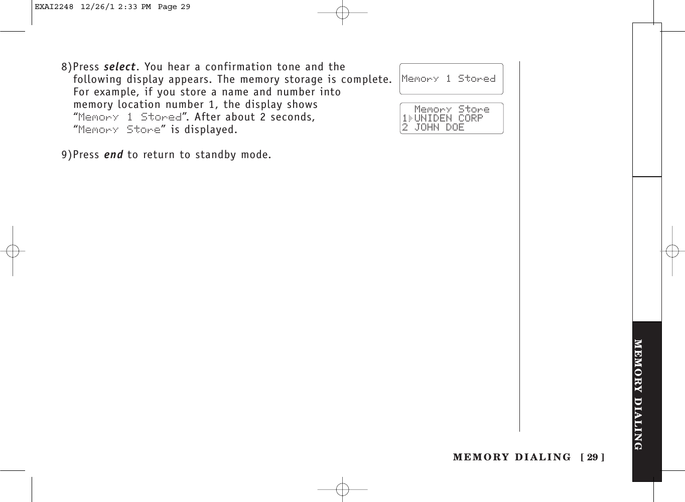 [ 29 ]MEMORY DIALINGMEMORY DIALINGTHE INTEGRATEDANSWERING DEVICE8)Press select. You hear a confirmation tone and thefollowing display appears. The memory storage is complete.For example, if you store a name and number into memory location number 1, the display shows “Memory 1 Stored”. After about 2 seconds, “Memory Store” is displayed.9)Press end to return to standby mode.  Memory 1 Stored  Memory Store1 UNIDEN CORP2 JOHN DOEEXAI2248  12/26/1 2:33 PM  Page 29