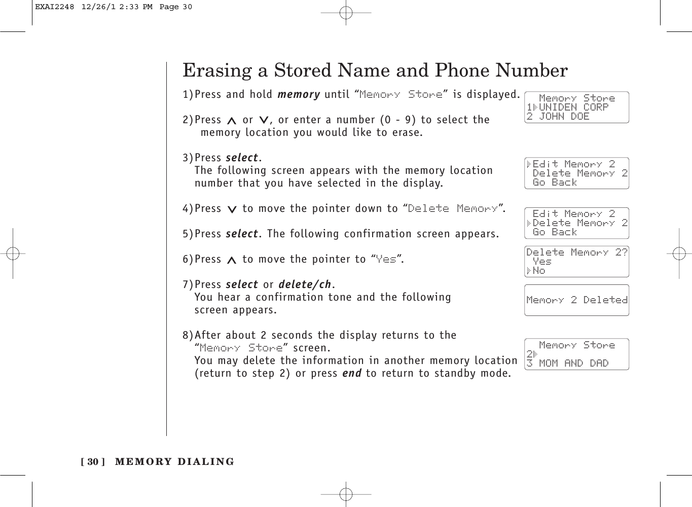 [ 30 ]1)Press and hold memory until “Memory Store” is displayed.2)Press  or  , or enter a number (0 - 9) to select the memory location you would like to erase.3)Press select.The following screen appears with the memory locationnumber that you have selected in the display.4)Press  to move the pointer down to “Delete Memory”.5)Press select. The following confirmation screen appears.6)Press  to move the pointer to “Yes”.7)Press select or delete/ch.You hear a confirmation tone and the following screen appears.8)After about 2 seconds the display returns to the “Memory Store” screen.You may delete the information in another memory location(return to step 2) or press end to return to standby mode.  Memory Store1 UNIDEN CORP2 JOHN DOE Edit Memory 2 Delete Memory 2 Go Back Edit Memory 2 Delete Memory 2 Go BackDelete Memory 2? Yes NoErasing a Stored Name and Phone Number  Memory 2 Deleted    Memory Store23 MOM AND DADMEMORY DIALINGEXAI2248  12/26/1 2:33 PM  Page 30