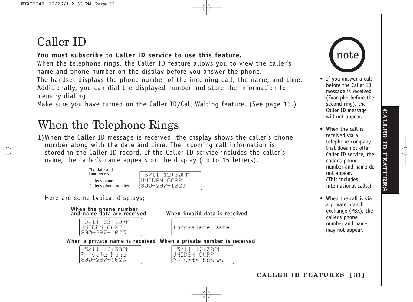 CALLER ID FEATURES [ 33 ]CALLER ID FEATURESCaller IDYou must subscribe to Caller ID service to use this feature.When the telephone rings, the Caller ID feature allows you to view the caller’sname and phone number on the display before you answer the phone.The handset displays the phone number of the incoming call, the name, and time.Additionally, you can dial the displayed number and store the information formemory dialing.Make sure you have turned on the Caller ID/Call Waiting feature. (See page 15.)When the Telephone Rings1)When the Caller ID message is received, the display shows the caller’s phone number along with the date and time. The incoming call information is stored in the Caller ID record. If the Caller ID service includes the caller’sname, the caller’s name appears on the display (up to 15 letters).Here are some typical displays; 5/11 12:30PM UNIDEN CORP800-297-1023The date andtime receivedCaller&apos;s nameCaller&apos;s phone number800-297-1023800-297-1023When the phone numberand name data are receivedWhen a private number is receivedWhen a private name is receivedWhen invalid data is received•If you answer a callbefore the Caller IDmessage is received(Example: before thesecond ring), theCaller ID messagewill not appear.•When the call isreceived via atelephone companythat does not offerCaller ID service, thecaller’s phonenumber and name donot appear. (This includesinternational calls.)•When the call is viaa private branchexchange (PBX), thecaller’s phonenumber and namemay not appear.EXAI2248  12/26/1 2:33 PM  Page 33