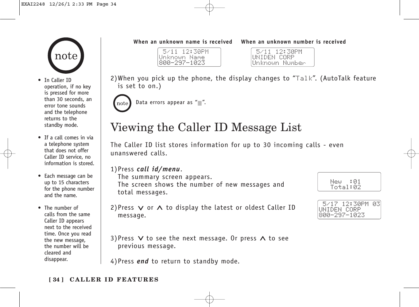 [ 34 ]•In Caller IDoperation, if no keyis pressed for morethan 30 seconds, anerror tone soundsand the telephonereturns to thestandby mode.•If a call comes in viaa telephone systemthat does not offerCaller ID service, noinformation is stored.•Each message can beup to 15 charactersfor the phone numberand the name.•The number of calls from the sameCaller ID appears next to the receivedtime. Once you readthe new message,the number will becleared anddisappear.Viewing the Caller ID Message ListData errors appear as “2”.800-297-1023When an unknown number is receivedWhen an unknown name is received2)When you pick up the phone, the display changes to “Talk”. (AutoTalk featureis set to on.)The Caller ID list stores information for up to 30 incoming calls - evenunanswered calls.1)Press call id/menu.The summary screen appears.The screen shows the number of new messages and total messages.2)Press or  to display the latest or oldest Caller IDmessage.3)Press to see the next message. Or press  to see previous message.4)Press end to return to standby mode.   New  :01   Total:02 5/17 12:30PM 03UNIDEN CORP800-297-1023CALLER ID FEATURESEXAI2248  12/26/1 2:33 PM  Page 34