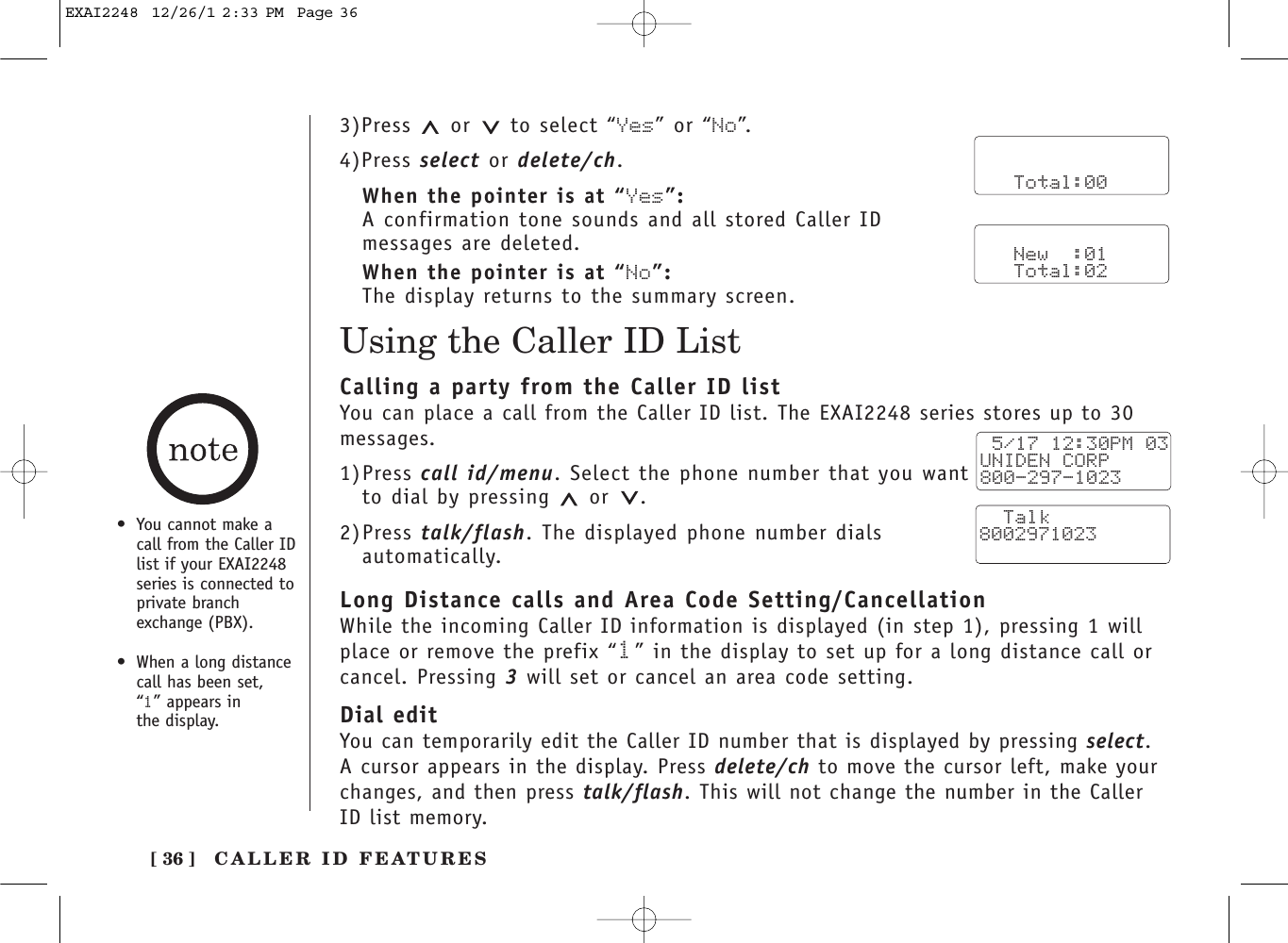 [ 36 ]Using the Caller ID List•You cannot make acall from the Caller IDlist if your EXAI2248series is connected toprivate branchexchange (PBX).•When a long distancecall has been set, “1” appears in the display.3)Press or to select “Yes” or “No”.4)Press select or delete/ch.When the pointer is at “Yes”:A confirmation tone sounds and all stored Caller IDmessages are deleted.When the pointer is at “No”:The display returns to the summary screen.      Total:00   New  :01   Total:02Calling a party from the Caller ID listYou can place a call from the Caller ID list. The EXAI2248 series stores up to 30messages.1)Press call id/menu. Select the phone number that you wantto dial by pressing  or .2)Press talk/flash. The displayed phone number dialsautomatically.Long Distance calls and Area Code Setting/CancellationWhile the incoming Caller ID information is displayed (in step 1), pressing 1 willplace or remove the prefix “1”in the display to set up for a long distance call orcancel. Pressing 3will set or cancel an area code setting.Dial editYou can temporarily edit the Caller ID number that is displayed by pressing select.A cursor appears in the display. Press delete/ch to move the cursor left, make yourchanges, and then press talk/flash. This will not change the number in the CallerID list memory.  5/17 12:30PM 03UNIDEN CORP800-297-1023  Talk8002971023CALLER ID FEATURESEXAI2248  12/26/1 2:33 PM  Page 36