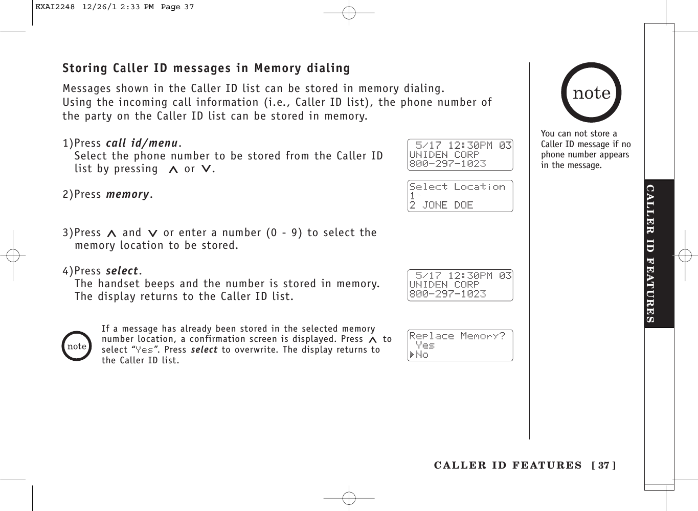 [ 37 ]CALLER ID FEATURESCALLER ID FEATURESStoring Caller ID messages in Memory dialingMessages shown in the Caller ID list can be stored in memory dialing.Using the incoming call information (i.e., Caller ID list), the phone number ofthe party on the Caller ID list can be stored in memory.1)Press call id/menu.Select the phone number to be stored from the Caller IDlist by pressing or .2)Press memory.3)Press  and or enter a number (0 - 9) to select the memory location to be stored.4)Press select.The handset beeps and the number is stored in memory. The display returns to the Caller ID list. 5/17 12:30PM 03UNIDEN CORP800-297-1023Select Location1 2 JONE DOE 5/17 12:30PM 03UNIDEN CORP800-297-1023Replace Memory? Yes NoIf a message has already been stored in the selected memorynumber location, a confirmation screen is displayed. Press  toselect “Yes”. Press select to overwrite. The display returns tothe Caller ID list.You can not store aCaller ID message if nophone number appearsin the message.EXAI2248  12/26/1 2:33 PM  Page 37