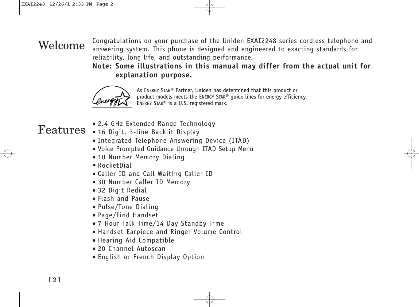 [ 2 ]Welcome Congratulations on your purchase of the Uniden EXAI2248 series cordless telephone andanswering system. This phone is designed and engineered to exacting standards forreliability, long life, and outstanding performance.Note: Some illustrations in this manual may differ from the actual unit for explanation purpose.Features •2.4 GHz Extended Range Technology•16 Digit, 3-line Backlit Display•Integrated Telephone Answering Device (ITAD)•Voice Prompted Guidance through ITAD Setup Menu•10 Number Memory Dialing• RocketDial•Caller ID and Call Waiting Caller ID•30 Number Caller ID Memory•32 Digit Redial•Flash and Pause•Pulse/Tone Dialing•Page/Find Handset•7 Hour Talk Time/14 Day Standby Time•Handset Earpiece and Ringer Volume Control•Hearing Aid Compatible•20 Channel Autoscan•English or French Display OptionAs ENERGY STAR®Partner, Uniden has determined that this product orproduct models meets the ENERGY STAR®guide lines for energy efficiency.ENERGY STAR®is a U.S. registered mark.EXAI2248  12/26/1 2:33 PM  Page 2