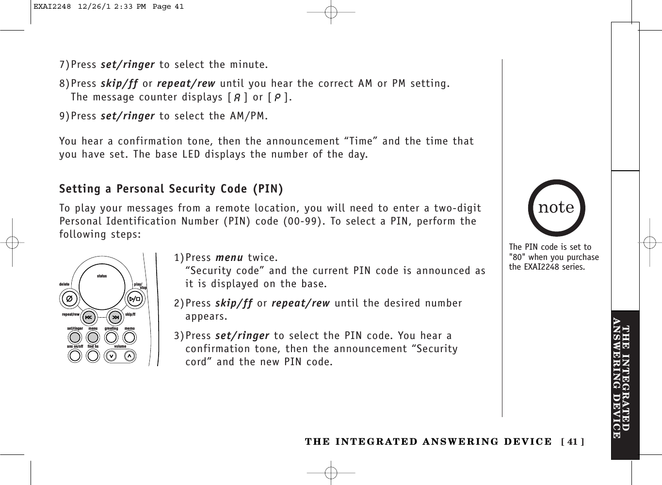 [ 41 ]THE INTEGRATEDANSWERING DEVICETHE INTEGRATED ANSWERING DEVICE7)Press set/ringer to select the minute.8)Press skip/ff or repeat/rew until you hear the correct AM or PM setting. The message counter displays [ ] or [ ]. 9)Press set/ringer to select the AM/PM.You hear a confirmation tone, then the announcement “Time” and the time thatyou have set. The base LED displays the number of the day.Setting a Personal Security Code (PIN)To play your messages from a remote location, you will need to enter a two-digitPersonal Identification Number (PIN) code (00-99). To select a PIN, perform thefollowing steps: set/ringer menuans on/off find hs volumegreeting memoskip/ffrepeat/rewdelete play/      stopstatus1)Press menu twice.“Security code” and the current PIN code is announced asit is displayed on the base.2)Press skip/ff or repeat/rew until the desired numberappears.3)Press set/ringer to select the PIN code. You hear aconfirmation tone, then the announcement “Securitycord” and the new PIN code.The PIN code is set to&quot;80&quot; when you purchasethe EXAI2248 series.EXAI2248  12/26/1 2:33 PM  Page 41