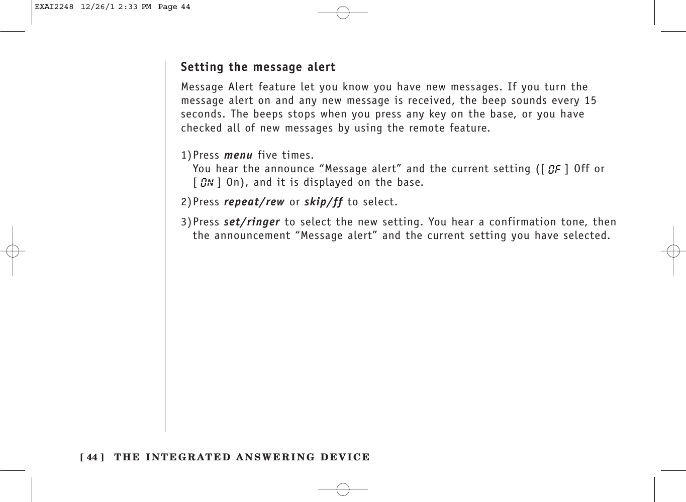 THE INTEGRATED ANSWERING DEVICE[ 44 ]Setting the message alertMessage Alert feature let you know you have new messages. If you turn themessage alert on and any new message is received, the beep sounds every 15seconds. The beeps stops when you press any key on the base, or you havechecked all of new messages by using the remote feature.1)Press menu five times.You hear the announce “Message alert” and the current setting ([ ] Off or [ ] On), and it is displayed on the base.2)Press repeat/rew or skip/ff to select.3)Press set/ringer to select the new setting. You hear a confirmation tone, thenthe announcement “Message alert” and the current setting you have selected.EXAI2248  12/26/1 2:33 PM  Page 44