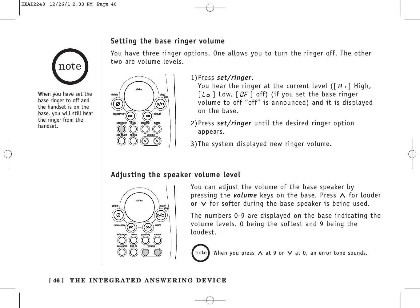 [ 46 ] THE INTEGRATED ANSWERING DEVICESetting the base ringer volumeYou have three ringer options. One allows you to turn the ringer off. The othertwo are volume levels.set/ringer menuans on/off find hs volumegreeting memoskip/ffrepeat/rewdelete play/      stopstatus1)Press set/ringer.You hear the ringer at the current level ([ ] High,[ ] Low, [ ] off) (if you set the base ringervolume to off “off” is announced) and it is displayedon the base.2)Press set/ringer until the desired ringer optionappears.3)The system displayed new ringer volume.When you have set thebase ringer to off andthe handset is on thebase, you will still hearthe ringer from thehandset.Adjusting the speaker volume levelYou can adjust the volume of the base speaker bypressing the volume keys on the base. Press  for louderor  for softer during the base speaker is being used.The numbers 0-9 are displayed on the base indicating thevolume levels. 0 being the softest and 9 being theloudest.When you press  at 9 or  at 0, an error tone sounds.set/ringer menuans on/off find hs volumegreeting memoskip/ffrepeat/rewdelete play/      stopstatusEXAI2248  12/26/1 2:33 PM  Page 46