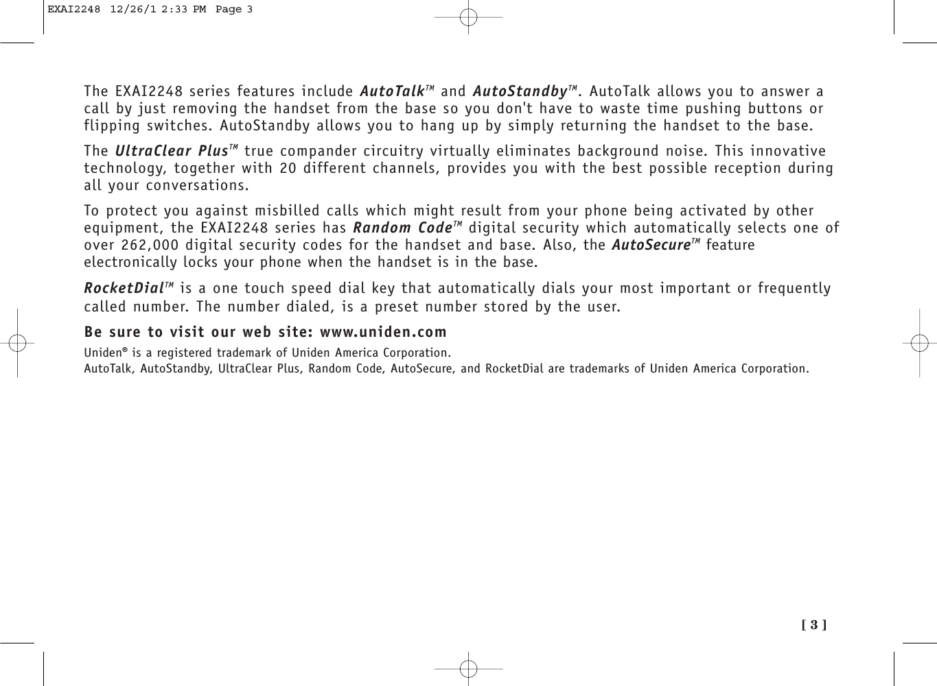 [ 3 ]The EXAI2248 series features include AutoTalkTM and AutoStandbyTM. AutoTalk allows you to answer acall by just removing the handset from the base so you don&apos;t have to waste time pushing buttons orflipping switches. AutoStandby allows you to hang up by simply returning the handset to the base.The UltraClear PlusTM true compander circuitry virtually eliminates background noise. This innovativetechnology, together with 20 different channels, provides you with the best possible reception duringall your conversations.To protect you against misbilled calls which might result from your phone being activated by otherequipment, the EXAI2248 series has Random CodeTM digital security which automatically selects one ofover 262,000 digital security codes for the handset and base. Also, the AutoSecureTM featureelectronically locks your phone when the handset is in the base.RocketDialTM is a one touch speed dial key that automatically dials your most important or frequentlycalled number. The number dialed, is a preset number stored by the user.Be sure to visit our web site: www.uniden.comUniden®is a registered trademark of Uniden America Corporation.AutoTalk, AutoStandby, UltraClear Plus, Random Code, AutoSecure, and RocketDial are trademarks of Uniden America Corporation.EXAI2248  12/26/1 2:33 PM  Page 3