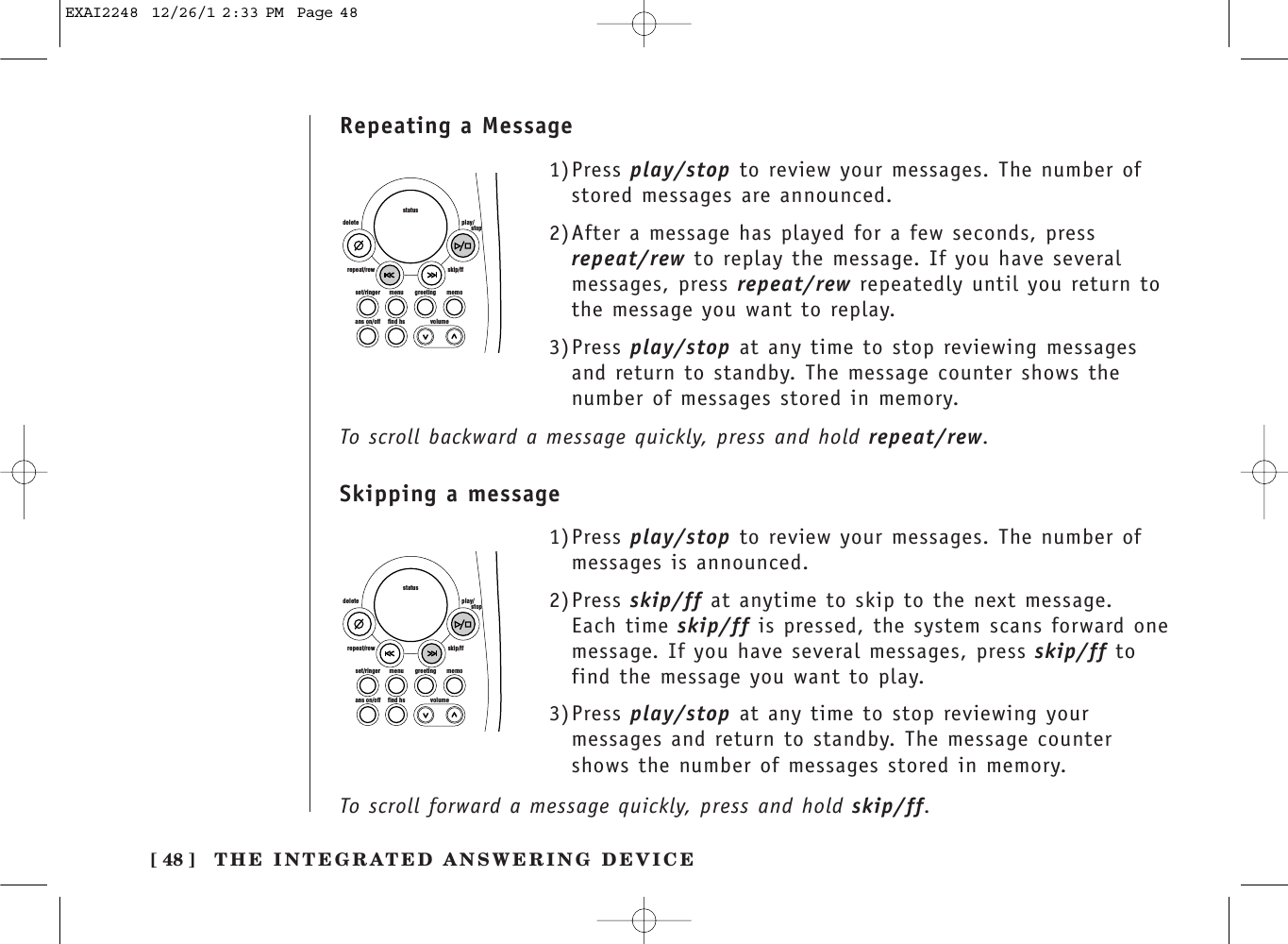 [ 48 ] THE INTEGRATED ANSWERING DEVICE1)Press play/stop to review your messages. The number ofstored messages are announced.2)After a message has played for a few seconds, pressrepeat/rew to replay the message. If you have severalmessages, press repeat/rew repeatedly until you return tothe message you want to replay.3)Press play/stop at any time to stop reviewing messagesand return to standby. The message counter shows thenumber of messages stored in memory. set/ringer menuans on/off find hs volumegreeting memoskip/ffrepeat/rewdelete play/      stopstatusset/ringer menuans on/off find hs volumegreeting memoskip/ffrepeat/rewdelete play/      stopstatus1)Press play/stop to review your messages. The number ofmessages is announced.2)Press skip/ff at anytime to skip to the next message.Each time skip/ff is pressed, the system scans forward onemessage. If you have several messages, press skip/ff tofind the message you want to play.3)Press play/stop at any time to stop reviewing yourmessages and return to standby. The message countershows the number of messages stored in memory. Repeating a MessageSkipping a messageTo scroll backward a message quickly, press and hold repeat/rew.To scroll forward a message quickly, press and hold skip/ff.EXAI2248  12/26/1 2:33 PM  Page 48