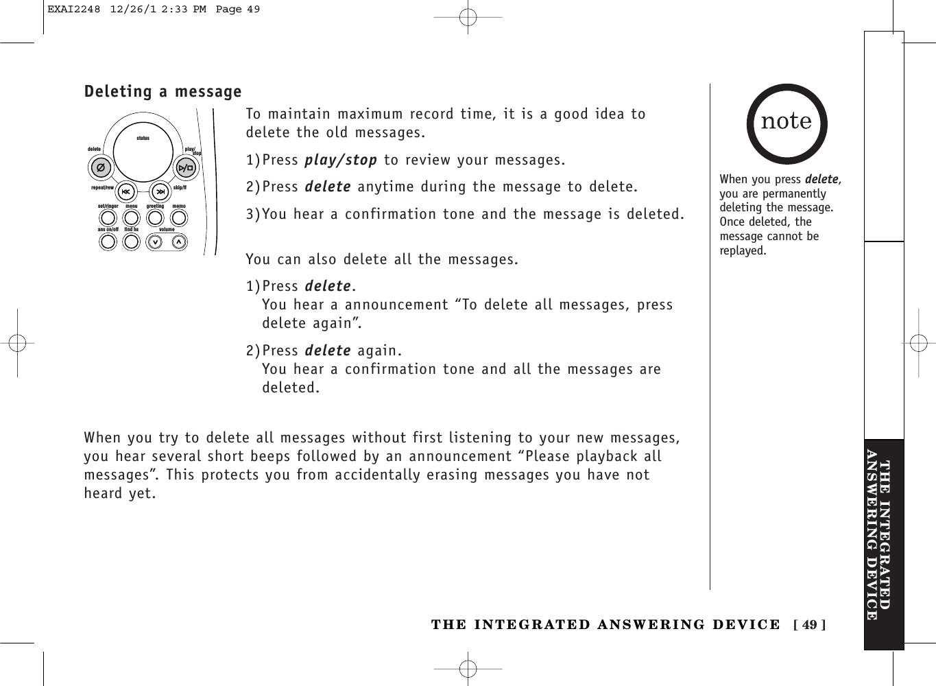 [ 49 ]THE INTEGRATEDANSWERING DEVICETHE INTEGRATED ANSWERING DEVICEDeleting a messageset/ringer menuans on/off find hs volumegreeting memoskip/ffrepeat/rewdelete play/      stopstatusTo maintain maximum record time, it is a good idea todelete the old messages. 1)Press play/stop to review your messages.2)Press delete anytime during the message to delete.3)You hear a confirmation tone and the message is deleted.You can also delete all the messages.1)Press delete.You hear a announcement “To delete all messages, pressdelete again”.2)Press delete again.You hear a confirmation tone and all the messages aredeleted.When you try to delete all messages without first listening to your new messages,you hear several short beeps followed by an announcement “Please playback allmessages”. This protects you from accidentally erasing messages you have notheard yet.When you press delete,you are permanentlydeleting the message.Once deleted, themessage cannot bereplayed.EXAI2248  12/26/1 2:33 PM  Page 49