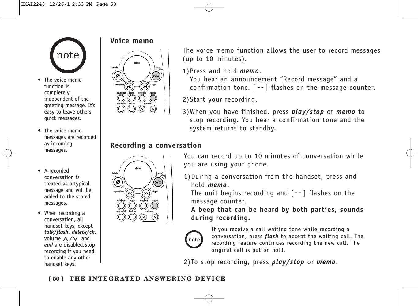 [ 50 ]set/ringer menuans on/off find hs volumegreeting memoskip/ffrepeat/rewdelete play/      stopstatusVoice memo•The voice memofunction iscompletelyindependent of thegreeting message. It&apos;seasy to leave othersquick messages.•The voice memomessages are recordedas incomingmessages.The voice memo function allows the user to record messages(up to 10 minutes).1)Press and hold memo. You hear an announcement “Record message” and aconfirmation tone. [ ] flashes on the message counter.2)Start your recording.3)When you have finished, press play/stop or memo tostop recording. You hear a confirmation tone and thesystem returns to standby.THE INTEGRATED ANSWERING DEVICERecording a conversationset/ringer menuans on/off find hs volumegreeting memoskip/ffrepeat/rewdelete play/      stopstatusYou can record up to 10 minutes of conversation whileyou are using your phone.1)During a conversation from the handset, press andhold memo. The unit begins recording and [ ] flashes on themessage counter.A beep that can be heard by both parties, sounds during recording.If you receive a call waiting tone while recording aconversation, press flash to accept the waiting call. Therecording feature continues recording the new call. Theoriginal call is put on hold.2)To stop recording, press play/stop or memo.•A recordedconversation istreated as a typicalmessage and will beadded to the storedmessages.•When recording aconversation, allhandset keys, excepttalk/flash, delete/ch,volume  /andend are disabled.Stoprecording if you needto enable any otherhandset keys.EXAI2248  12/26/1 2:33 PM  Page 50