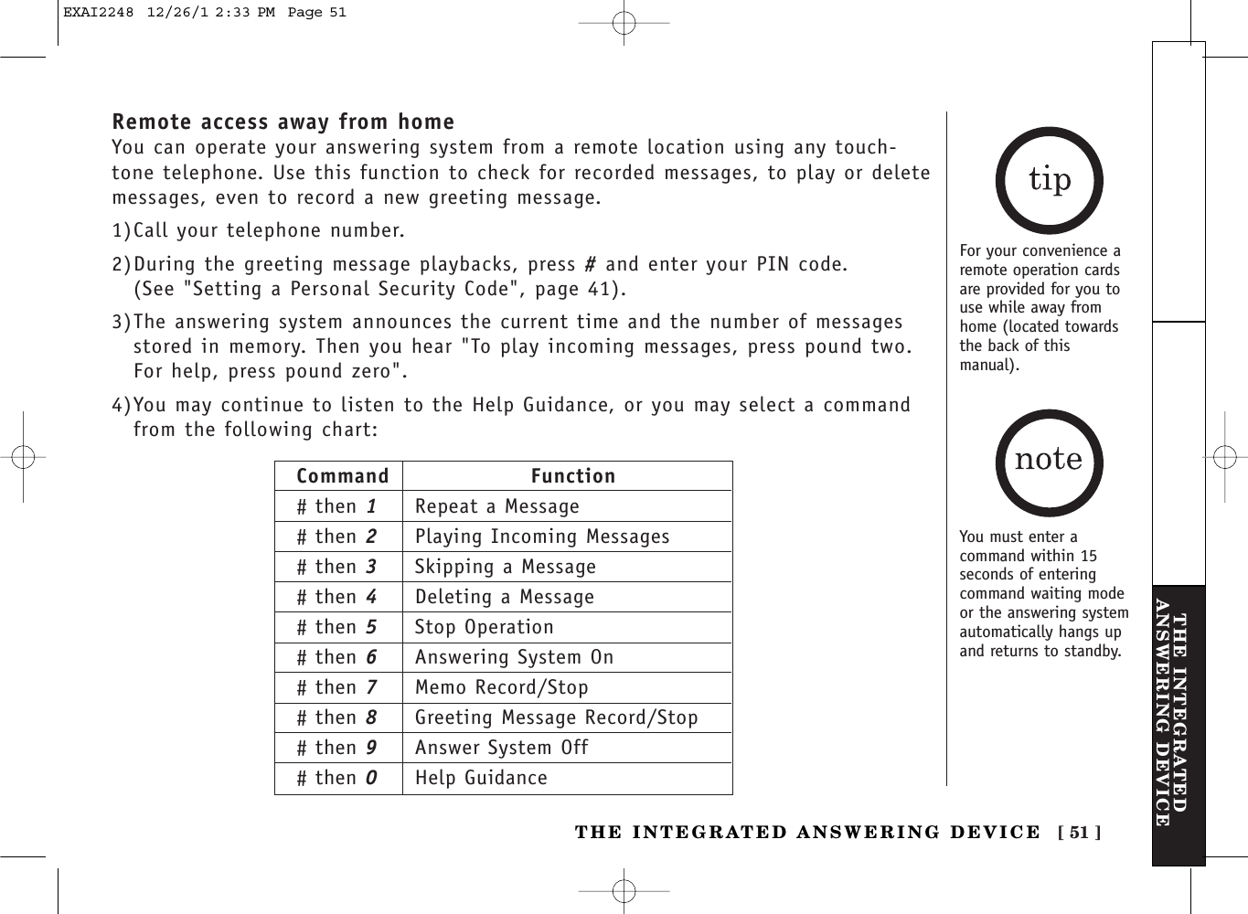 [ 51 ]THE INTEGRATEDANSWERING DEVICETHE INTEGRATED ANSWERING DEVICERemote access away from homeYou can operate your answering system from a remote location using any touch-tone telephone. Use this function to check for recorded messages, to play or deletemessages, even to record a new greeting message.1)Call your telephone number.2)During the greeting message playbacks, press #and enter your PIN code. (See &quot;Setting a Personal Security Code&quot;, page 41).3)The answering system announces the current time and the number of messagesstored in memory. Then you hear &quot;To play incoming messages, press pound two.For help, press pound zero&quot;.4)You may continue to listen to the Help Guidance, or you may select a commandfrom the following chart:For your convenience aremote operation cardsare provided for you touse while away fromhome (located towardsthe back of thismanual).Command Function# then 1Repeat a Message# then 2Playing Incoming Messages# then 3Skipping a Message# then 4Deleting a Message# then 5Stop Operation# then 6Answering System On# then 7Memo Record/Stop# then 8Greeting Message Record/Stop# then 9Answer System Off# then 0Help GuidanceYou must enter acommand within 15seconds of enteringcommand waiting modeor the answering systemautomatically hangs upand returns to standby.EXAI2248  12/26/1 2:33 PM  Page 51