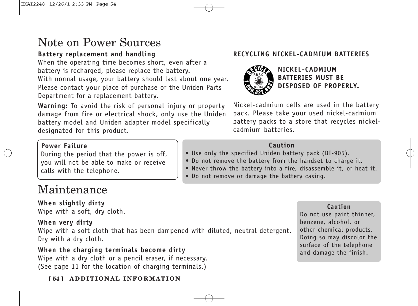 [ 54 ] ADDITIONAL INFORMATIONNote on Power SourcesBattery replacement and handlingWhen the operating time becomes short, even after a battery is recharged, please replace the battery.With normal usage, your battery should last about one year.Please contact your place of purchase or the Uniden PartsDepartment for a replacement battery.Warning: To avoid the risk of personal injury or propertydamage from fire or electrical shock, only use the Unidenbattery model and Uniden adapter model specifically designated for this product.RECYCLING NICKEL-CADMIUM BATTERIESNICKEL-CADMIUM BATTERIES MUST BE DISPOSED OF PROPERLY.Nickel-cadmium cells are used in the batterypack. Please take your used nickel-cadmiumbattery packs to a store that recycles nickel-cadmium batteries.Power FailureDuring the period that the power is off,you will not be able to make or receivecalls with the telephone.Caution• Use only the specified Uniden battery pack (BT-905).• Do not remove the battery from the handset to charge it.• Never throw the battery into a fire, disassemble it, or heat it.• Do not remove or damage the battery casing.CautionDo not use paint thinner,benzene, alcohol, orother chemical products. Doing so may discolor thesurface of the telephoneand damage the finish.MaintenanceWhen slightly dirtyWipe with a soft, dry cloth.When very dirtyWipe with a soft cloth that has been dampened with diluted, neutral detergent.Dry with a dry cloth.When the charging terminals become dirtyWipe with a dry cloth or a pencil eraser, if necessary.(See page 11 for the location of charging terminals.)EXAI2248  12/26/1 2:33 PM  Page 54