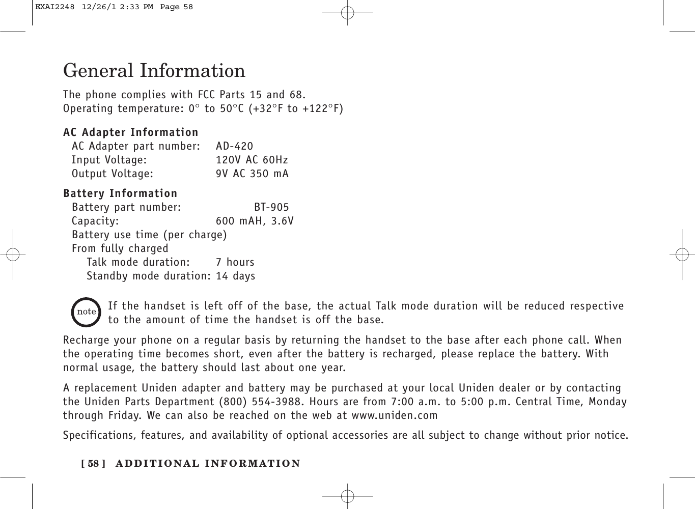 ADDITIONAL INFORMATION[ 58 ]General InformationThe phone complies with FCC Parts 15 and 68.Operating temperature: 0°to 50°C (+32°F to +122°F)AC Adapter InformationAC Adapter part number: AD-420Input Voltage: 120V AC 60HzOutput Voltage: 9V AC 350 mABattery InformationBattery part number: BT-905Capacity: 600 mAH, 3.6VBattery use time (per charge)From fully chargedTalk mode duration: 7 hoursStandby mode duration: 14 daysIf the handset is left off of the base, the actual Talk mode duration will be reduced respectiveto the amount of time the handset is off the base.Recharge your phone on a regular basis by returning the handset to the base after each phone call. Whenthe operating time becomes short, even after the battery is recharged, please replace the battery. Withnormal usage, the battery should last about one year. A replacement Uniden adapter and battery may be purchased at your local Uniden dealer or by contactingthe Uniden Parts Department (800) 554-3988. Hours are from 7:00 a.m. to 5:00 p.m. Central Time, Mondaythrough Friday. We can also be reached on the web at www.uniden.com Specifications, features, and availability of optional accessories are all subject to change without prior notice.EXAI2248  12/26/1 2:33 PM  Page 58