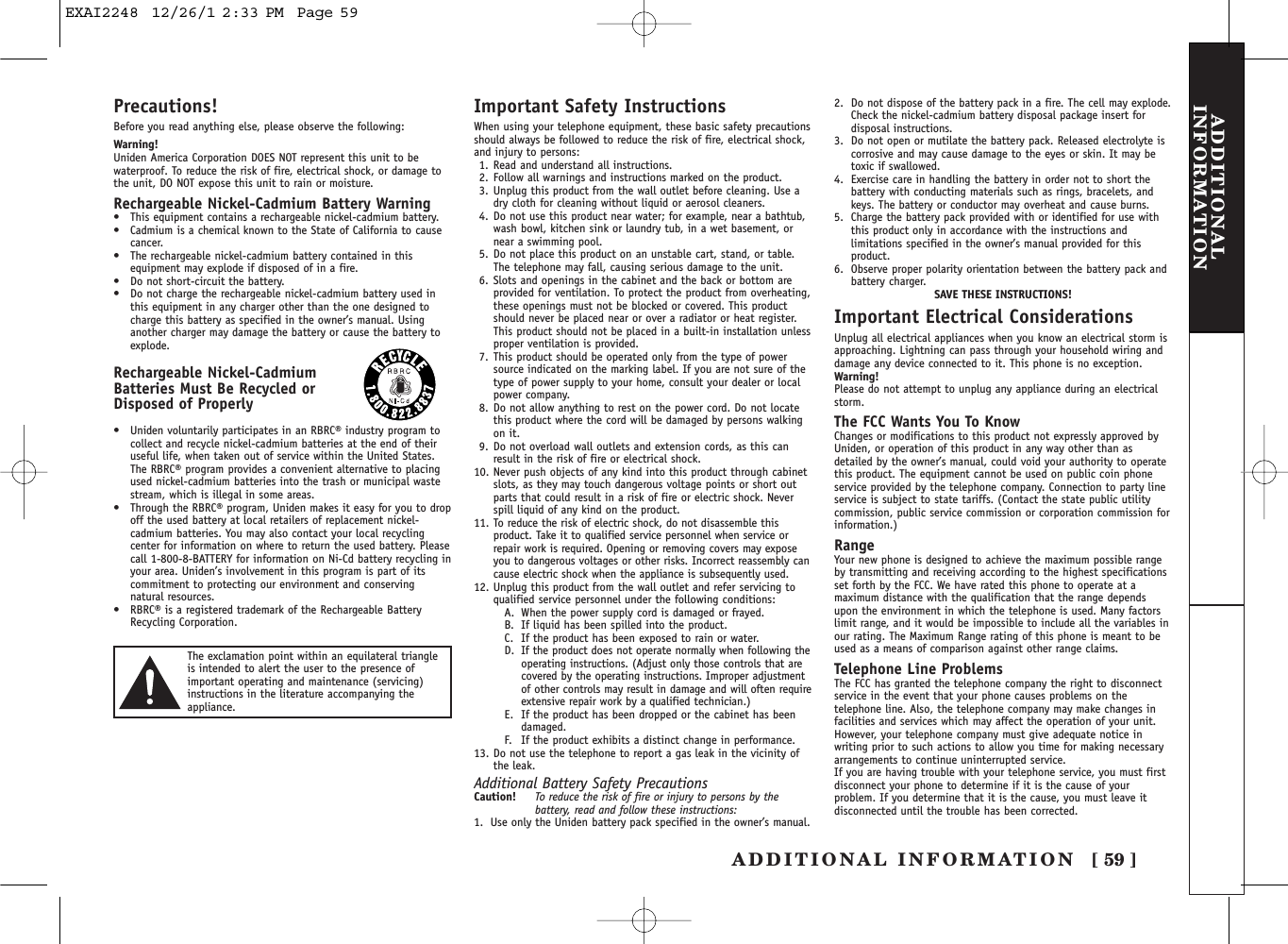 ADDITIONAL INFORMATION [ 59 ]ADDITIONALINFORMATIONPrecautions!Before you read anything else, please observe the following:Warning!Uniden America Corporation DOES NOT represent this unit to bewaterproof. To reduce the risk of fire, electrical shock, or damage tothe unit, DO NOT expose this unit to rain or moisture. Rechargeable Nickel-Cadmium Battery Warning•This equipment contains a rechargeable nickel-cadmium battery.•Cadmium is a chemical known to the State of California to causecancer.•The rechargeable nickel-cadmium battery contained in thisequipment may explode if disposed of in a fire.•Do not short-circuit the battery.•Do not charge the rechargeable nickel-cadmium battery used inthis equipment in any charger other than the one designed tocharge this battery as specified in the owner’s manual. Usinganother charger may damage the battery or cause the battery toexplode.Rechargeable Nickel-CadmiumBatteries Must Be Recycled or Disposed of Properly•Uniden voluntarily participates in an RBRC® industry program tocollect and recycle nickel-cadmium batteries at the end of theiruseful life, when taken out of service within the United States.The RBRC® program provides a convenient alternative to placingused nickel-cadmium batteries into the trash or municipal wastestream, which is illegal in some areas.•Through the RBRC® program, Uniden makes it easy for you to dropoff the used battery at local retailers of replacement nickel-cadmium batteries. You may also contact your local recyclingcenter for information on where to return the used battery. Pleasecall 1-800-8-BATTERY for information on Ni-Cd battery recycling inyour area. Uniden’s involvement in this program is part of itscommitment to protecting our environment and conservingnatural resources.•RBRC® is a registered trademark of the Rechargeable BatteryRecycling Corporation.Important Safety InstructionsWhen using your telephone equipment, these basic safety precautionsshould always be followed to reduce the risk of fire, electrical shock,and injury to persons:1. Read and understand all instructions.2. Follow all warnings and instructions marked on the product.3. Unplug this product from the wall outlet before cleaning. Use adry cloth for cleaning without liquid or aerosol cleaners.4. Do not use this product near water; for example, near a bathtub,wash bowl, kitchen sink or laundry tub, in a wet basement, ornear a swimming pool.5. Do not place this product on an unstable cart, stand, or table.The telephone may fall, causing serious damage to the unit.6. Slots and openings in the cabinet and the back or bottom areprovided for ventilation. To protect the product from overheating,these openings must not be blocked or covered. This productshould never be placed near or over a radiator or heat register.This product should not be placed in a built-in installation unlessproper ventilation is provided.7. This product should be operated only from the type of powersource indicated on the marking label. If you are not sure of thetype of power supply to your home, consult your dealer or localpower company.8. Do not allow anything to rest on the power cord. Do not locatethis product where the cord will be damaged by persons walkingon it.9. Do not overload wall outlets and extension cords, as this canresult in the risk of fire or electrical shock.10. Never push objects of any kind into this product through cabinetslots, as they may touch dangerous voltage points or short outparts that could result in a risk of fire or electric shock. Neverspill liquid of any kind on the product.11. To reduce the risk of electric shock, do not disassemble thisproduct. Take it to qualified service personnel when service orrepair work is required. Opening or removing covers may exposeyou to dangerous voltages or other risks. Incorrect reassembly cancause electric shock when the appliance is subsequently used.12. Unplug this product from the wall outlet and refer servicing toqualified service personnel under the following conditions:A. When the power supply cord is damaged or frayed.B. If liquid has been spilled into the product.C. If the product has been exposed to rain or water.D. If the product does not operate normally when following theoperating instructions. (Adjust only those controls that arecovered by the operating instructions. Improper adjustmentof other controls may result in damage and will often requireextensive repair work by a qualified technician.)E. If the product has been dropped or the cabinet has beendamaged.F. If the product exhibits a distinct change in performance.13. Do not use the telephone to report a gas leak in the vicinity ofthe leak.Additional Battery Safety PrecautionsCaution! To reduce the risk of fire or injury to persons by thebattery, read and follow these instructions:1. Use only the Uniden battery pack specified in the owner’s manual. 2. Do not dispose of the battery pack in a fire. The cell may explode.Check the nickel-cadmium battery disposal package insert fordisposal instructions.3. Do not open or mutilate the battery pack. Released electrolyte iscorrosive and may cause damage to the eyes or skin. It may betoxic if swallowed.4. Exercise care in handling the battery in order not to short thebattery with conducting materials such as rings, bracelets, andkeys. The battery or conductor may overheat and cause burns.5. Charge the battery pack provided with or identified for use withthis product only in accordance with the instructions andlimitations specified in the owner’s manual provided for thisproduct.6. Observe proper polarity orientation between the battery pack andbattery charger.SAVE THESE INSTRUCTIONS!Important Electrical ConsiderationsUnplug all electrical appliances when you know an electrical storm isapproaching. Lightning can pass through your household wiring anddamage any device connected to it. This phone is no exception.Warning!Please do not attempt to unplug any appliance during an electricalstorm.The FCC Wants You To KnowChanges or modifications to this product not expressly approved byUniden, or operation of this product in any way other than asdetailed by the owner’s manual, could void your authority to operatethis product. The equipment cannot be used on public coin phoneservice provided by the telephone company. Connection to party lineservice is subject to state tariffs. (Contact the state public utilitycommission, public service commission or corporation commission forinformation.)RangeYour new phone is designed to achieve the maximum possible rangeby transmitting and receiving according to the highest specificationsset forth by the FCC. We have rated this phone to operate at amaximum distance with the qualification that the range dependsupon the environment in which the telephone is used. Many factorslimit range, and it would be impossible to include all the variables inour rating. The Maximum Range rating of this phone is meant to beused as a means of comparison against other range claims.Telephone Line ProblemsThe FCC has granted the telephone company the right to disconnectservice in the event that your phone causes problems on thetelephone line. Also, the telephone company may make changes infacilities and services which may affect the operation of your unit.However, your telephone company must give adequate notice inwriting prior to such actions to allow you time for making necessaryarrangements to continue uninterrupted service.If you are having trouble with your telephone service, you must firstdisconnect your phone to determine if it is the cause of yourproblem. If you determine that it is the cause, you must leave itdisconnected until the trouble has been corrected.The exclamation point within an equilateral triangleis intended to alert the user to the presence ofimportant operating and maintenance (servicing)instructions in the literature accompanying theappliance.EXAI2248  12/26/1 2:33 PM  Page 59