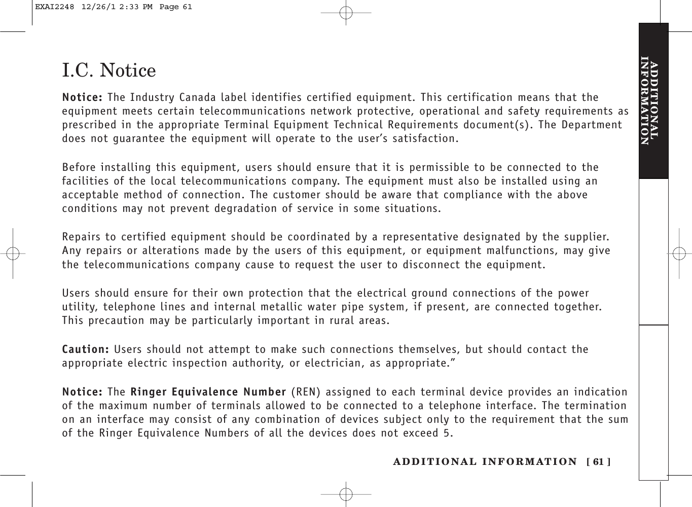 ADDITIONAL INFORMATION [ 61 ]ADDITIONALINFORMATIONI.C. NoticeNotice: The Industry Canada label identifies certified equipment. This certification means that the equipment meets certain telecommunications network protective, operational and safety requirements asprescribed in the appropriate Terminal Equipment Technical Requirements document(s). The Departmentdoes not guarantee the equipment will operate to the user’s satisfaction.Before installing this equipment, users should ensure that it is permissible to be connected to the facilities of the local telecommunications company. The equipment must also be installed using an acceptable method of connection. The customer should be aware that compliance with the above conditions may not prevent degradation of service in some situations.Repairs to certified equipment should be coordinated by a representative designated by the supplier. Any repairs or alterations made by the users of this equipment, or equipment malfunctions, may give the telecommunications company cause to request the user to disconnect the equipment.Users should ensure for their own protection that the electrical ground connections of the powerutility, telephone lines and internal metallic water pipe system, if present, are connected together. This precaution may be particularly important in rural areas.Caution: Users should not attempt to make such connections themselves, but should contact the appropriate electric inspection authority, or electrician, as appropriate.”Notice: The Ringer Equivalence Number (REN) assigned to each terminal device provides an indicationof the maximum number of terminals allowed to be connected to a telephone interface. The terminationon an interface may consist of any combination of devices subject only to the requirement that the sumof the Ringer Equivalence Numbers of all the devices does not exceed 5.EXAI2248  12/26/1 2:33 PM  Page 61