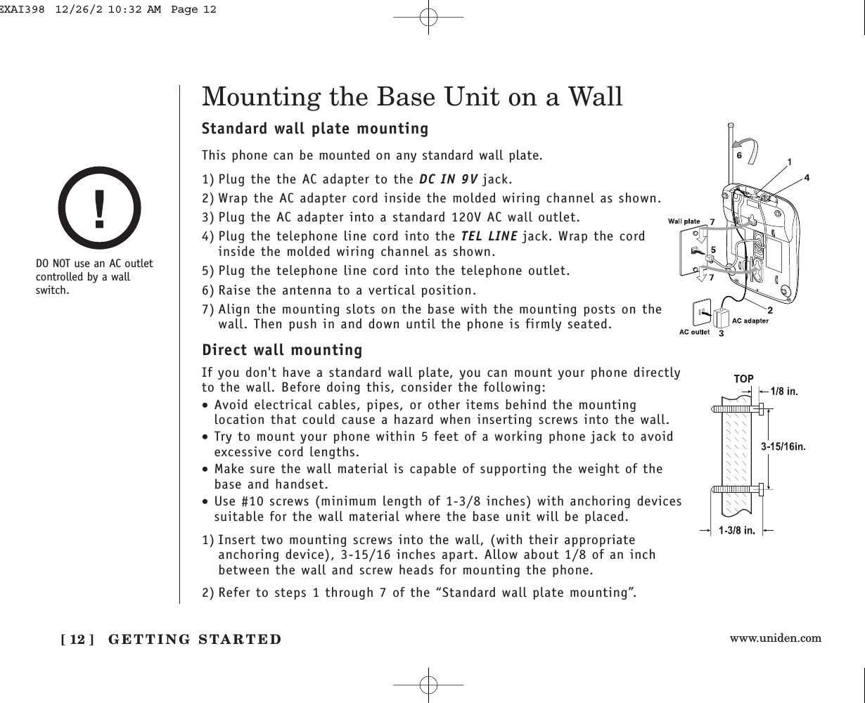 www.uniden.comGETTING STARTED[ 12 ]Mounting the Base Unit on a WallDO NOT use an AC outletcontrolled by a wallswitch.Standard wall plate mountingThis phone can be mounted on any standard wall plate.1) Plug the the AC adapter to the DC IN 9V jack.2) Wrap the AC adapter cord inside the molded wiring channel as shown.3) Plug the AC adapter into a standard 120V AC wall outlet.4) Plug the telephone line cord into the TEL LINE jack. Wrap the cordinside the molded wiring channel as shown.5) Plug the telephone line cord into the telephone outlet.6) Raise the antenna to a vertical position.7) Align the mounting slots on the base with the mounting posts on thewall. Then push in and down until the phone is firmly seated.Direct wall mountingIf you don&apos;t have a standard wall plate, you can mount your phone directlyto the wall. Before doing this, consider the following:•Avoid electrical cables, pipes, or other items behind the mountinglocation that could cause a hazard when inserting screws into the wall.•Try to mount your phone within 5 feet of a working phone jack to avoidexcessive cord lengths.•Make sure the wall material is capable of supporting the weight of thebase and handset.•Use #10 screws (minimum length of 1-3/8 inches) with anchoring devicessuitable for the wall material where the base unit will be placed.1) Insert two mounting screws into the wall, (with their appropriateanchoring device), 3-15/16 inches apart. Allow about 1/8 of an inchbetween the wall and screw heads for mounting the phone.2) Refer to steps 1 through 7 of the “Standard wall plate mounting”.EXAI398  12/26/2 10:32 AM  Page 12