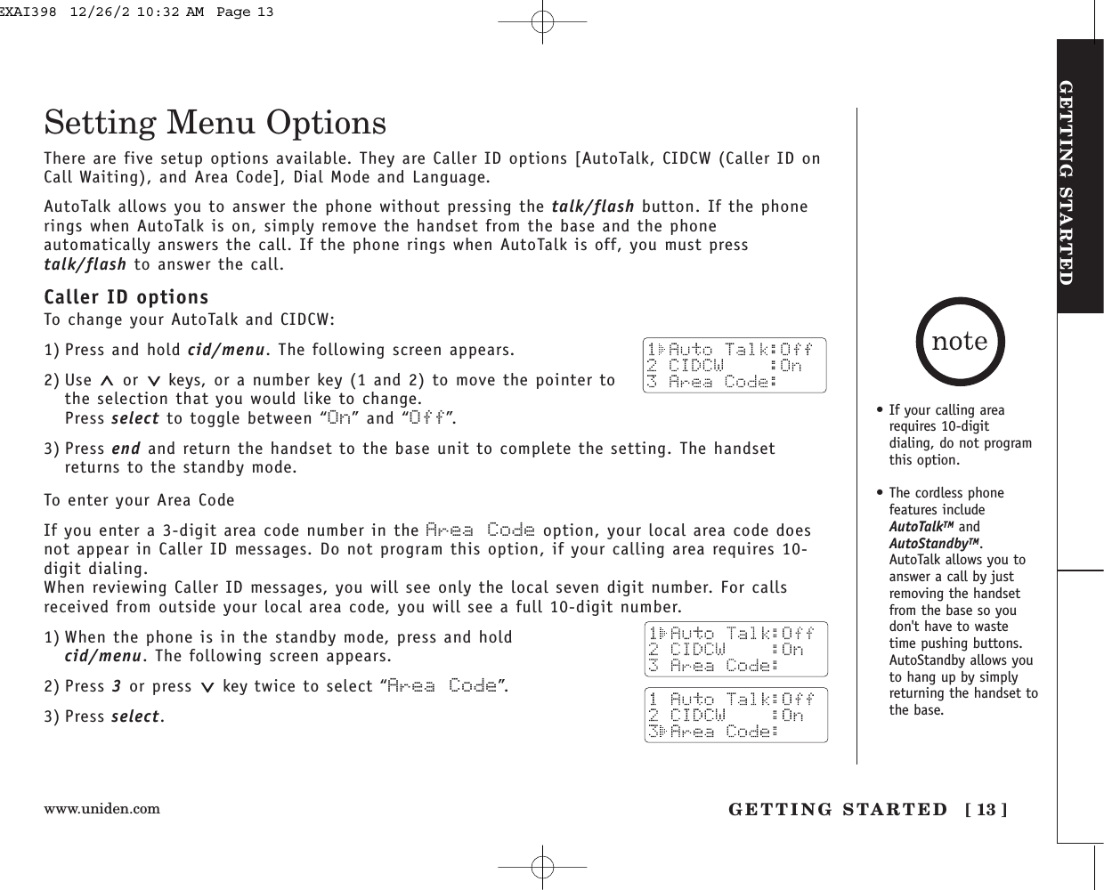 www.uniden.com GETTING STARTED [ 13 ]GETTING STARTEDSetting Menu OptionsThere are five setup options available. They are Caller ID options [AutoTalk, CIDCW (Caller ID onCall Waiting), and Area Code], Dial Mode and Language.AutoTalk allows you to answer the phone without pressing the talk/flash button. If the phonerings when AutoTalk is on, simply remove the handset from the base and the phoneautomatically answers the call. If the phone rings when AutoTalk is off, you must presstalk/flash to answer the call. Caller ID optionsTo change your AutoTalk and CIDCW:1) Press and hold cid/menu. The following screen appears.2) Use or  keys, or a number key (1 and 2) to move the pointer tothe selection that you would like to change.Press select to toggle between “On” and “Off”.3) Press end and return the handset to the base unit to complete the setting. The handsetreturns to the standby mode.To enter your Area CodeIf you enter a 3-digit area code number in the Area Code option, your local area code doesnot appear in Caller ID messages. Do not program this option, if your calling area requires 10-digit dialing. When reviewing Caller ID messages, you will see only the local seven digit number. For callsreceived from outside your local area code, you will see a full 10-digit number. 1) When the phone is in the standby mode, press and hold cid/menu. The following screen appears.2) Press 3or press  key twice to select “Area Code”.3) Press select.• If your calling arearequires 10-digit dialing, do not programthis option.• The cordless phonefeatures includeAutoTalkTM andAutoStandbyTM.AutoTalk allows you toanswer a call by justremoving the handsetfrom the base so youdon&apos;t have to wastetime pushing buttons.AutoStandby allows youto hang up by simplyreturning the handset tothe base.EXAI398  12/26/2 10:32 AM  Page 13