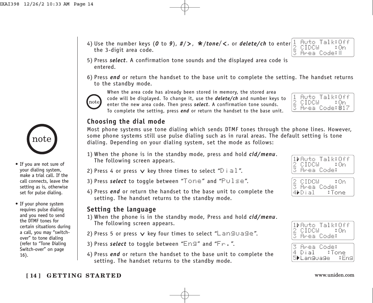 www.uniden.com[ 14 ] GETTING STARTED4) Use the number keys (0to 9), #/, */tone/,or delete/ch to enterthe 3-digit area code.5) Press select. A confirmation tone sounds and the displayed area code isentered.6) Press end or return the handset to the base unit to complete the setting. The handset returnsto the standby mode.When the area code has already been stored in memory, the stored areacode will be displayed. To change it, use the delete/ch and number keys toenter the new area code. Then press select. A confirmation tone sounds.To complete the setting, press end or return the handset to the base unit.Choosing the dial modeMost phone systems use tone dialing which sends DTMF tones through the phone lines. However,some phone systems still use pulse dialing such as in rural areas. The default setting is tonedialing. Depending on your dialing system, set the mode as follows:1) When the phone is in the standby mode, press and hold cid/menu.The following screen appears.2) Press 4 or press  key three times to select “Dial”.3) Press select to toggle between “Tone” and “Pulse”.4) Press end or return the handset to the base unit to complete thesetting. The handset returns to the standby mode.Setting the language1) When the phone is in the standby mode, Press and hold cid/menu.The following screen appears.2) Press 5 or press  key four times to select “Language”.3) Press select to toggle between “Eng” and “Fr.”.4) Press end or return the handset to the base unit to complete thesetting. The handset returns to the standby mode.• If you are not sure ofyour dialing system,make a trial call. If thecall connects, leave thesetting as is, otherwiseset for pulse dialing.• If your phone systemrequires pulse dialingand you need to sendthe DTMF tones forcertain situations duringa call, you may “switch-over” to tone dialing(refer to “Tone DialingSwitch-over” on page16).EXAI398  12/26/2 10:33 AM  Page 14