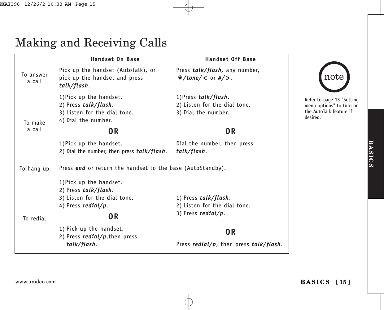 www.uniden.com [ 15 ]BASICSBASICSMaking and Receiving CallsPick up the handset (AutoTalk), orpick up the handset and presstalk/flash.1)Pick up the handset.2) Press talk/flash.3) Listen for the dial tone.4) Dial the number.OR1)Pick up the handset.2) Dial the number, then press talk/flash.1)Pick up the handset.2) Press talk/flash.3) Listen for the dial tone.4) Press redial/p.OR1) Pick up the handset.2) Press redial/p,then presstalk/flash.Press talk/flash, any number,*/tone/ or #/ .1)Press talk/flash.2) Listen for the dial tone.3) Dial the number.ORDial the number, then presstalk/flash.1) Press talk/flash.2) Listen for the dial tone.3) Press redial/p.ORPress redial/p, then press talk/flash.Handset On Base Handset Off BaseTo answera callTo makea callTo hang upTo redialRefer to page 13 &quot;Settingmenu options&quot; to turn onthe AutoTalk feature ifdesired. Press end or return the handset to the base (AutoStandby).EXAI398  12/26/2 10:33 AM  Page 15