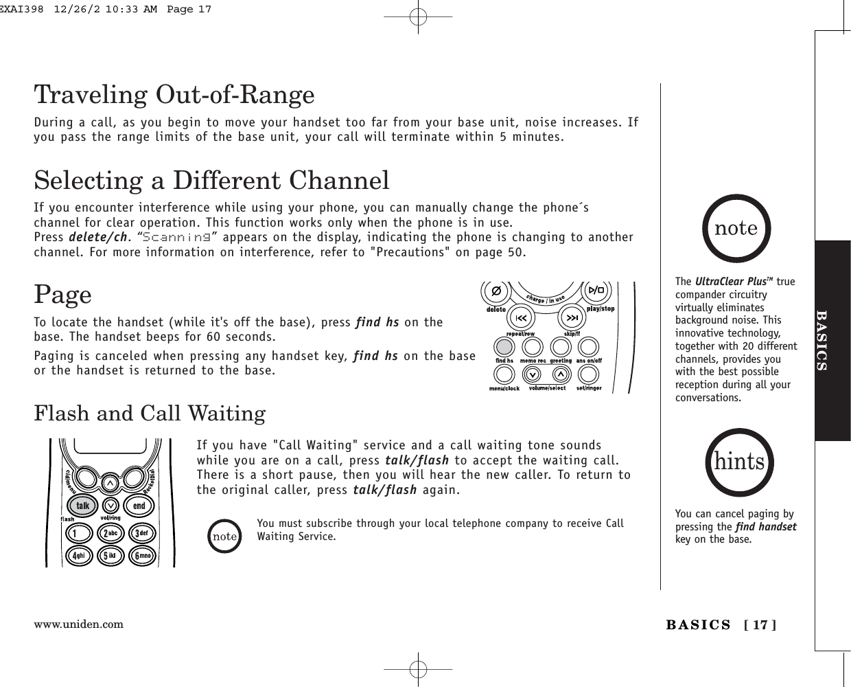 www.uniden.com [ 17 ]BASICSBASICSTraveling Out-of-RangeDuring a call, as you begin to move your handset too far from your base unit, noise increases. Ifyou pass the range limits of the base unit, your call will terminate within 5 minutes.You must subscribe through your local telephone company to receive CallWaiting Service.Flash and Call WaitingIf you have &quot;Call Waiting&quot; service and a call waiting tone soundswhile you are on a call, press talk/flash to accept the waiting call.There is a short pause, then you will hear the new caller. To return tothe original caller, press talk/flash again.Selecting a Different ChannelIf you encounter interference while using your phone, you can manually change the phone´schannel for clear operation. This function works only when the phone is in use.Press delete/ch.“Scanning” appears on the display, indicating the phone is changing to anotherchannel. For more information on interference, refer to &quot;Precautions&quot; on page 50.PageTo locate the handset (while it&apos;s off the base), press find hs on thebase. The handset beeps for 60 seconds.Paging is canceled when pressing any handset key, find hs on the baseor the handset is returned to the base.The UltraClear PlusTM truecompander circuitryvirtually eliminatesbackground noise. Thisinnovative technology,together with 20 differentchannels, provides youwith the best possiblereception during all yourconversations.You can cancel paging bypressing the find handsetkey on the base.hintsEXAI398  12/26/2 10:33 AM  Page 17