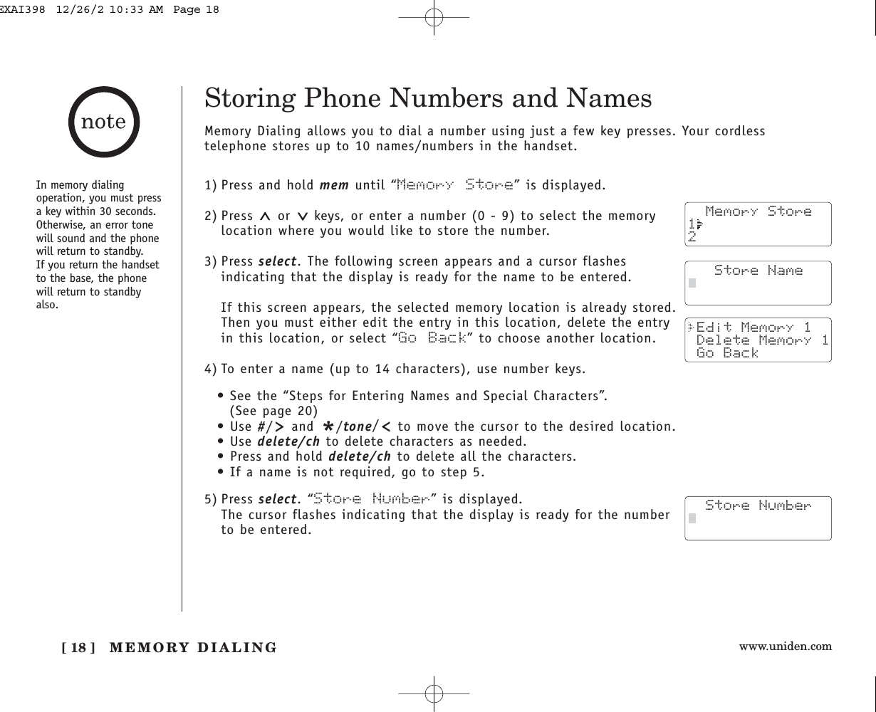 www.uniden.comMEMORY DIALING[ 18 ]In memory dialingoperation, you must pressa key within 30 seconds.Otherwise, an error tonewill sound and the phonewill return to standby. If you return the handsetto the base, the phonewill return to standbyalso.Storing Phone Numbers and NamesMemory Dialing allows you to dial a number using just a few key presses. Your cordlesstelephone stores up to 10 names/numbers in the handset.1) Press and hold mem until “Memory Store” is displayed.2) Press  or  keys, or enter a number (0 - 9) to select the memorylocation where you would like to store the number.3) Press select. The following screen appears and a cursor flashesindicating that the display is ready for the name to be entered.If this screen appears, the selected memory location is already stored.Then you must either edit the entry in this location, delete the entryin this location, or select “Go Back” to choose another location.4) To enter a name (up to 14 characters), use number keys.• See the “Steps for Entering Names and Special Characters”.(See page 20)• Use #/and */tone/to move the cursor to the desired location.• Use delete/ch to delete characters as needed.• Press and hold delete/ch to delete all the characters.• If a name is not required, go to step 5.5) Press select.“Store Number” is displayed.The cursor flashes indicating that the display is ready for the numberto be entered.  Memory Store12   Store Name Edit Memory 1 Delete Memory 1 Go Back  Store NumberEXAI398  12/26/2 10:33 AM  Page 18