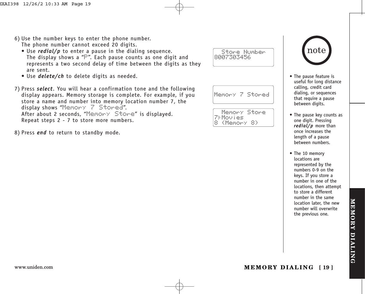www.uniden.com [ 19 ]MEMORY DIALINGBASICSMEMORY DIALING6) Use the number keys to enter the phone number. The phone number cannot exceed 20 digits.• Use redial/p to enter a pause in the dialing sequence. The display shows a “P”. Each pause counts as one digit andrepresents a two second delay of time between the digits as theyare sent.• Use delete/ch to delete digits as needed.7) Press select. You will hear a confirmation tone and the followingdisplay appears. Memory storage is complete. For example, if youstore a name and number into memory location number 7, thedisplay shows “Memory 7 Stored”.After about 2 seconds, “Memory Store” is displayed.Repeat steps 2 - 7 to store more numbers.8) Press end to return to standby mode.  Store Number8007303456    Memory 7 Stored   Memory Store7 Movies8 (Memory 8) • The pause feature isuseful for long distancecalling, credit carddialing, or sequencesthat require a pausebetween digits.• The pause key counts asone digit. Pressingredial/p more thanonce increases thelength of a pausebetween numbers.• The 10 memorylocations arerepresented by thenumbers 0-9 on thekeys. If you store anumber in one of thelocations, then attemptto store a differentnumber in the samelocation later, the newnumber will overwritethe previous one.EXAI398  12/26/2 10:33 AM  Page 19