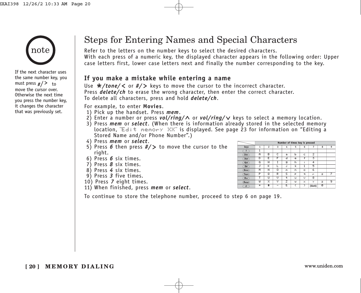 www.uniden.com[ 20 ] MEMORY DIALINGSteps for Entering Names and Special CharactersRefer to the letters on the number keys to select the desired characters.With each press of a numeric key, the displayed character appears in the following order: Uppercase letters first, lower case letters next and finally the number corresponding to the key.If you make a mistake while entering a nameUse */tone/ or #/ keys to move the cursor to the incorrect character. Press delete/ch to erase the wrong character, then enter the correct character. To delete all characters, press and hold delete/ch.For example, to enter Movies.1) Pick up the handset. Press mem.2) Enter a number or press vol/ring/ or vol/ring/ keys to select a memory location.3) Press mem or select. (When there is information already stored in the selected memorylocation, ¨Edit memory XX¨ is displayed. See page 23 for information on “Editing aStored Name and/or Phone Number”.)4) Press mem or select.5) Press 6then press #/ to move the cursor to theright.6) Press 6six times.7) Press 8six times.8) Press 4six times.9) Press 3five times.10) Press 7eight times.11) When finished, press mem or select.To continue to store the telephone number, proceed to step 6 on page 19.Number of times key is pressedkeys 1 2 3 4 5 6 7 8 91ABCabc2DEFdef3GHIghi4JKLjkl5MNOmno6PQRSpqrs7TUVtuv8WXYZwxyz9*#-&amp;()(blank) 02abc3def4ghi5jkl6mno7pqrs8tuv9wxyz01If the next character usesthe same number key, youmust press #/tomove the cursor over.Otherwise the next timeyou press the number key,it changes the characterthat was previously set.EXAI398  12/26/2 10:33 AM  Page 20