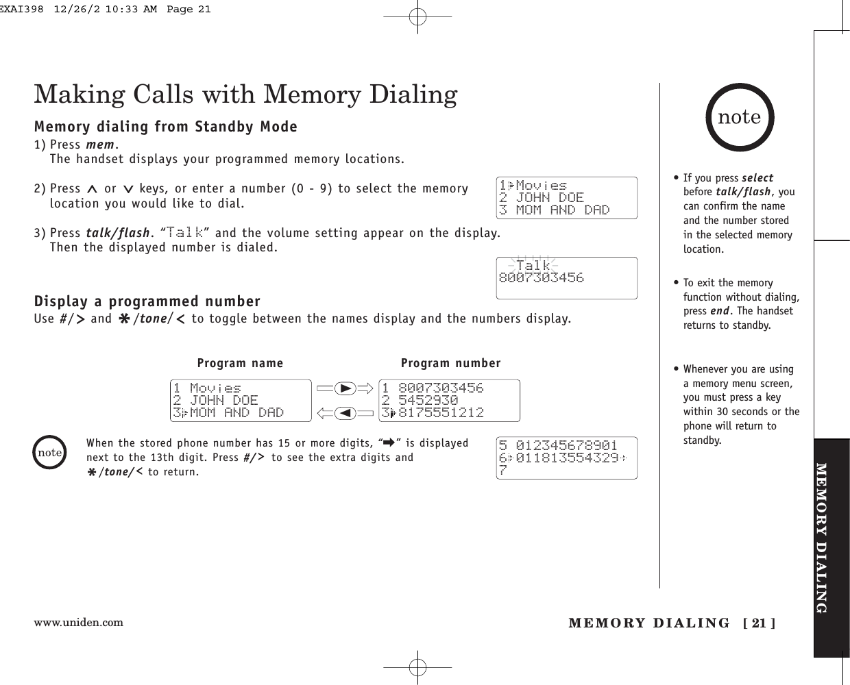 www.uniden.com [ 21 ]MEMORY DIALINGMEMORY DIALINGMaking Calls with Memory DialingMemory dialing from Standby Mode1) Press mem.The handset displays your programmed memory locations.2) Press  or  keys, or enter a number (0 - 9) to select the memorylocation you would like to dial.3) Press talk/flash.“Talk” and the volume setting appear on the display. Then the displayed number is dialed.Display a programmed numberUse #/and */tone/to toggle between the names display and the numbers display.1 Movies2 JOHN DOE3 MOM AND DAD  Talk8007303456Program name Program number111 80073034562 54529303 81755512121 Movies2 JOHN DOE3 MOM AND DAD5 0123456789016 0118135543297When the stored phone number has 15 or more digits, “\” is displayednext to the 13th digit. Press #/ to see the extra digits and*/tone/ to return.• If you press selectbefore talk/flash, youcan confirm the nameand the number storedin the selected memorylocation.• To exit the memoryfunction without dialing,press end. The handsetreturns to standby.• Whenever you are usinga memory menu screen,you must press a keywithin 30 seconds or thephone will return tostandby.EXAI398  12/26/2 10:33 AM  Page 21